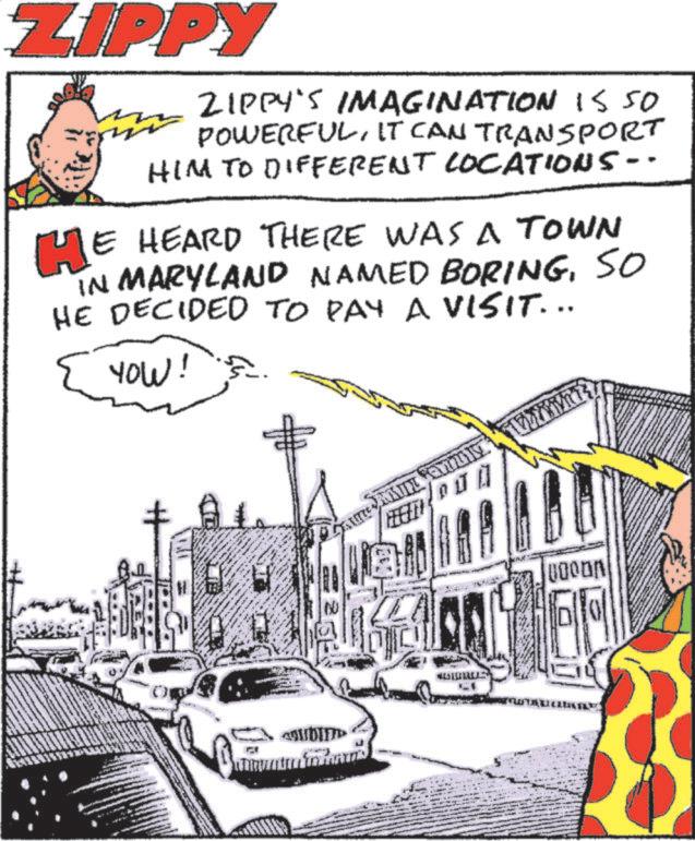 Comics OCR: ZIPPY ZIPPY'S IMAGINATION 15 50 POWERFULIT CAN TRANSPORT HIM TO DIFFERENT LOCATIONS-- HE HEARD THERE WAS A TOWN IN MARYLAND NAMED BORINGSO HE DECIDED TO PAY A VISIT... YOW! HEIN ZIPPY ZIPPY'S IMAGINATION 15 50 POWERFULIT CAN TRANSPORT HIM TO DIFFERENT LOCATIONS-- HE HEARD THERE WAS A TOWN IN MARYLAND NAMED BORINGSO HE DECIDED TO PAY A VISIT ... YOW ! HEIN