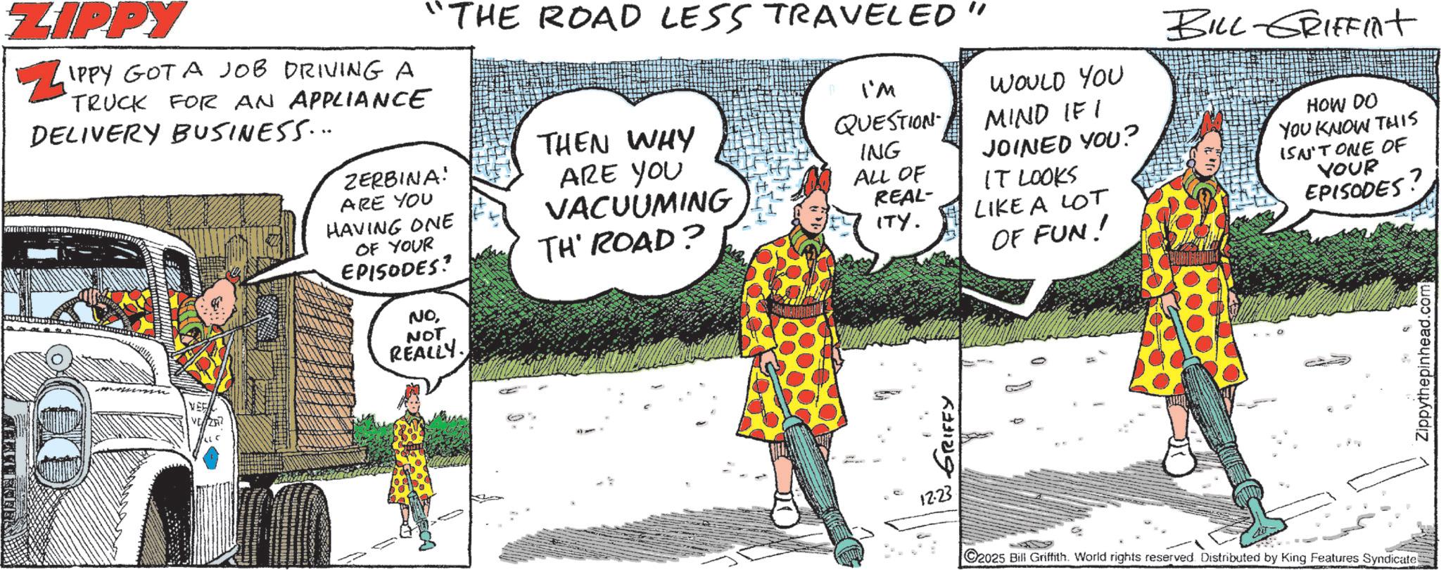 Comic book OCR: AERY LECTUR ZIPPY ? IPPY GOT A JOB DRIVING A TRUCK FOR AN APPLIANCE DELIVERY BUSINESS... "THE ROAD LESS TRAVELED" ZERBINA! ARE YOU HAVING ONE OF YOUR EPISODES? NONOT REALLY. THEN WHY ARE YOU VACUUMING TH' ROAD? I'M QUESTION WOULD YOU MIND IF I ING ALL OF REAL- JOINED YOU? IT LOOKS ITY. LIKE A LOT GRIFFY 12:23 OF FUN! BILL-GRIFFint HOW DO YOU KNOW THIS ISN'T ONE OF YOUR EPISODES? C2025 Bill Griffith. World rights reserved. Distributed by King Features Syndicate Zippythepinhead.com AERY LECTUR ZIPPY ? IPPY GOT A JOB DRIVING A TRUCK FOR AN APPLIANCE DELIVERY BUSINESS ... " THE ROAD LESS TRAVELED " ZERBINA ! ARE YOU HAVING ONE OF YOUR EPISODES ? NONOT REALLY . THEN WHY ARE YOU VACUUMING TH ' ROAD ? I'M QUESTION WOULD YOU MIND IF I ING ALL OF REAL- JOINED YOU ? IT LOOKS ITY . LIKE A LOT GRIFFY 12:23 OF FUN ! BILL - GRIFFint HOW DO YOU KNOW THIS ISN'T ONE OF YOUR EPISODES ? C2025 Bill Griffith . World rights reserved . Distributed by King Features Syndicate Zippythepinhead.com
