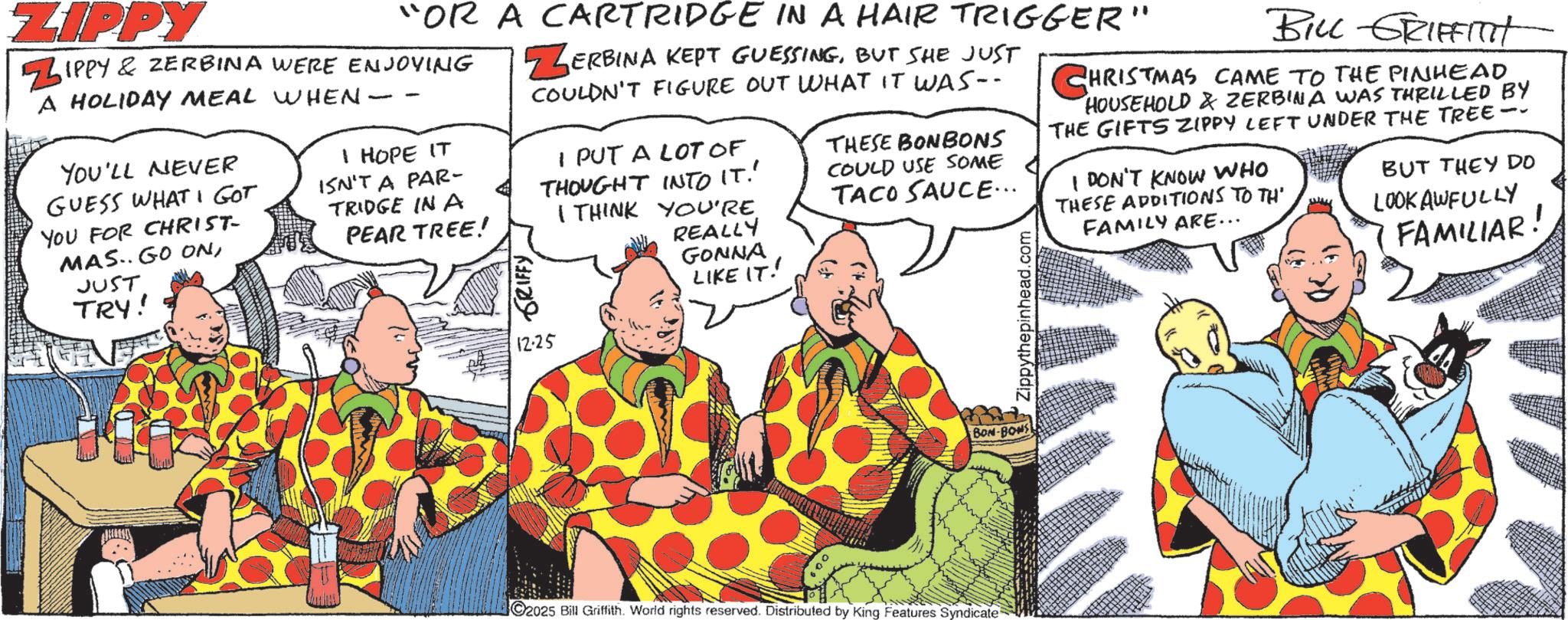 Comedy OCR: ZIPPY "OR A CARTRIDGE IN A HAIR TRIGGER" ZIPPY & ZERBINA WERE ENJOYING A HOLIDAY MEAL WHEN- YOU'LL NEVER GUESS WHAT I GOT YOU FOR CHRIST- MAS. GO ONJUST TRY! - I HOPE IT ISN'T A PAR- TRIDGE IN A PEAR TREE! GRIFFY ZERBINA KEPT GUESSINGBUT SHE JUST COULDN'T FIGURE OUT WHAT IT WAS- 12.25 I PUT A LOT OF THOUGHT INTO IT!' I THINK YOU'RE REALLY GONNA LIKE IT!! THESE BONBONS COULD USE SOME TACO SAUCE... Zippythepinhead.com BILL GRIFFITH CHRISTMAS CAME TO THE PINHEAD HOUSEHOLD & ZERBINA WAS THRILLED BY THE GIFTS ZIPPY LEFT UNDER THE TREE- I DON'T KNOW WHO THESE ADDITIONS TO TH' FAMILY ARE... BUT THEY DO LOOKAWFULLY FAMILIAR! BON-BONS C2025 Bill Griffith. World rights reserved. Distributed by King Features Syndicate ZIPPY " OR A CARTRIDGE IN A HAIR TRIGGER " ZIPPY & ZERBINA WERE ENJOYING A HOLIDAY MEAL WHEN- YOU'LL NEVER GUESS WHAT I GOT YOU FOR CHRIST- MAS . GO ONJUST TRY ! - I HOPE IT ISN'T A PAR- TRIDGE IN A PEAR TREE ! GRIFFY ZERBINA KEPT GUESSINGBUT SHE JUST COULDN'T FIGURE OUT WHAT IT WAS- 12.25 I PUT A LOT OF THOUGHT INTO IT ! ' I THINK YOU'RE REALLY GONNA LIKE IT !! THESE BONBONS COULD USE SOME TACO SAUCE ... Zippythepinhead.com BILL GRIFFITH CHRISTMAS CAME TO THE PINHEAD HOUSEHOLD & ZERBINA WAS THRILLED BY THE GIFTS ZIPPY LEFT UNDER THE TREE- I DON'T KNOW WHO THESE ADDITIONS TO TH ' FAMILY ARE ... BUT THEY DO LOOKAWFULLY FAMILIAR ! BON - BONS C2025 Bill Griffith . World rights reserved . Distributed by King Features Syndicate