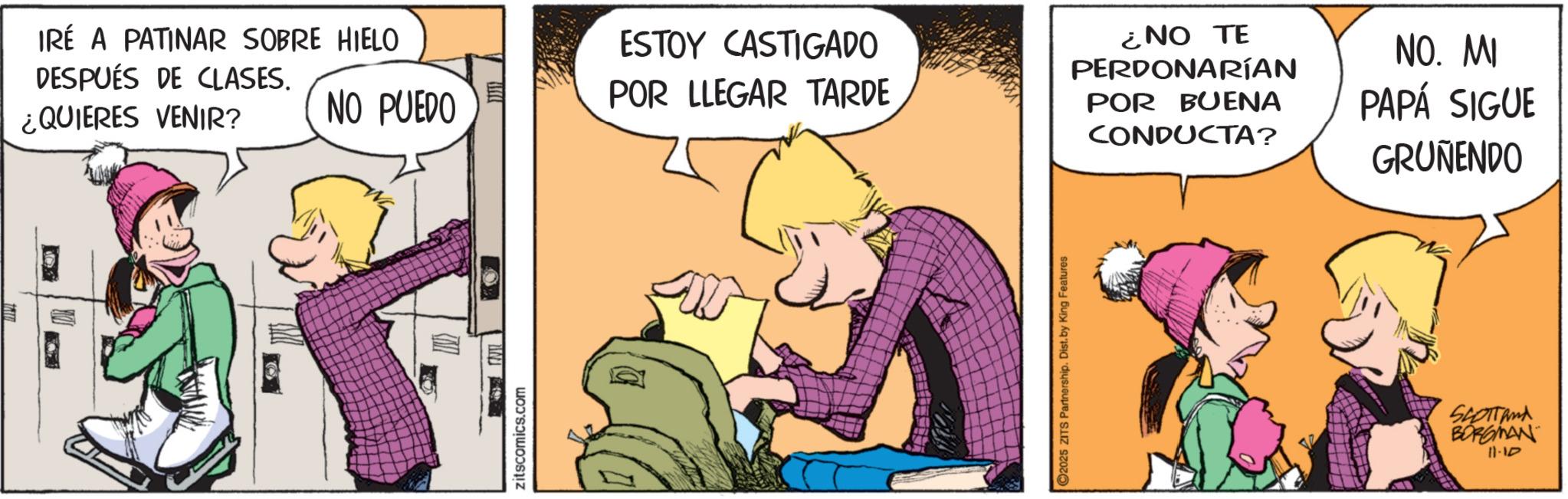 Fictional character OCR: IRÉ A PATINAR SOBRE HIELO DESPUÉS DE CLASES. ¿QUIERES VENIR? NO PUEDO ESTOY CASTIGADO POR LLEGAR TARDE zitscomics.com 2025 ZITS Partnership. Dist. by King Features ¿NO TE PERDONARÍAN POR BUENA CONDUCTA? NO. MI PAPÁ SIGUE GRUÑENDO SCOTTand BORGMAN 11-10 IRÉ A PATINAR SOBRE HIELO DESPUÉS DE CLASES . ¿ QUIERES VENIR ? NO PUEDO ESTOY CASTIGADO POR LLEGAR TARDE zitscomics.com 2025 ZITS Partnership . Dist . by King Features ¿ NO TE PERDONARÍAN POR BUENA CONDUCTA ? NO . MI PAPÁ SIGUE GRUÑENDO SCOTTand BORGMAN 11-10