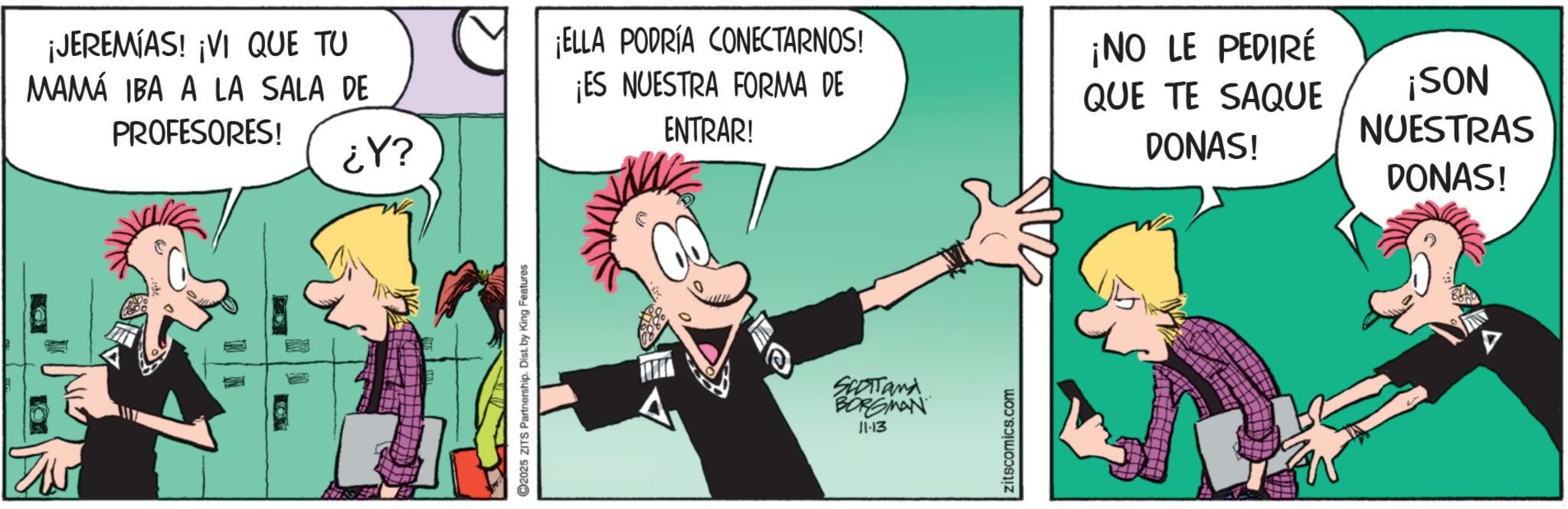 Publication OCR: ¡JEREMIAS! ¡VI QUE TU MAMÁ IBA A LA SALA DE PROFESORES! ????? 2025 ZITS Partnership. Dist. by King Features ¡ELLA PODRÍA CONECTARNOS! ¡ES NUESTRA FORMA DE ENTRAR! SCOTTand BORGMAN 11-13 zitscomics.com ¡NO LE PEDIRÉ QUE TE SAQUE DONAS! ¡SON NUESTRAS DONAS! ¡ JEREMIAS ! ¡ VI QUE TU MAMÁ IBA A LA SALA DE PROFESORES ! ????? 2025 ZITS Partnership . Dist . by King Features ¡ ELLA PODRÍA CONECTARNOS ! ¡ ES NUESTRA FORMA DE ENTRAR ! SCOTTand BORGMAN 11-13 zitscomics.com ¡ NO LE PEDIRÉ QUE TE SAQUE DONAS ! ¡ SON NUESTRAS DONAS !