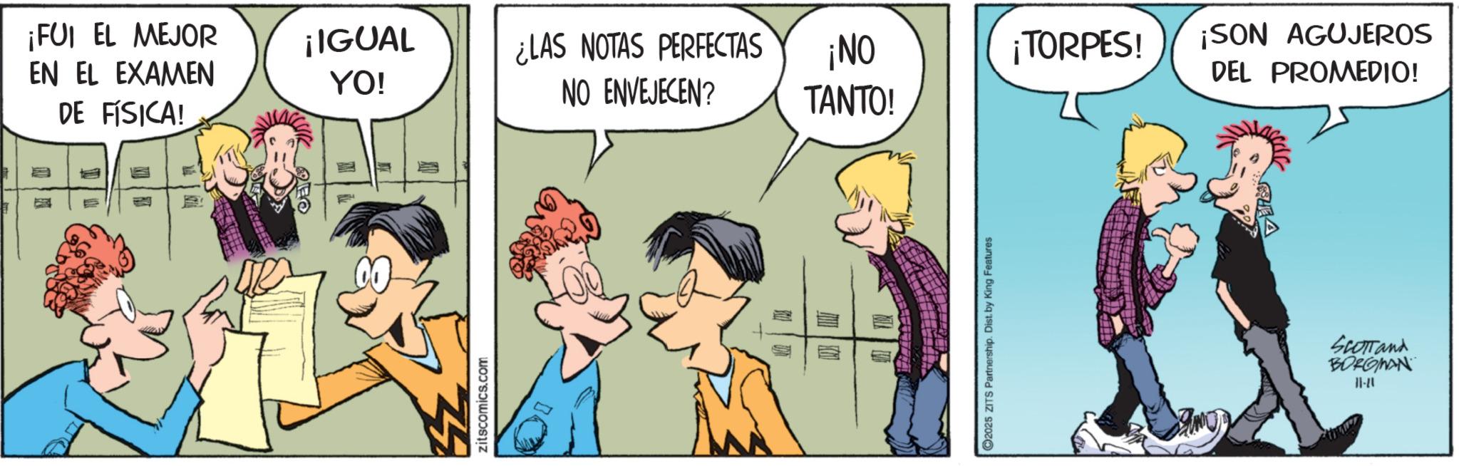 Comic book OCR: ¡FUI EL MEJOR EN EL EXAMEN DE FÍSICA! ¡IGUAL YO! ¿LAS NOTAS PERFECTAS ¡NO ¡TORPES! ¡SON AGUJEROS NO ENVEJECEN? DEL PROMEDIO! TANTO! zitscomics.com 2025 ZITS Partnership. Dist. by King Features SCOTTand BORGINAN 11-20 ¡ FUI EL MEJOR EN EL EXAMEN DE FÍSICA ! ¡ IGUAL YO ! ¿ LAS NOTAS PERFECTAS ¡ NO ¡ TORPES ! ¡ SON AGUJEROS NO ENVEJECEN ? DEL PROMEDIO ! TANTO ! zitscomics.com 2025 ZITS Partnership . Dist . by King Features SCOTTand BORGINAN 11-20