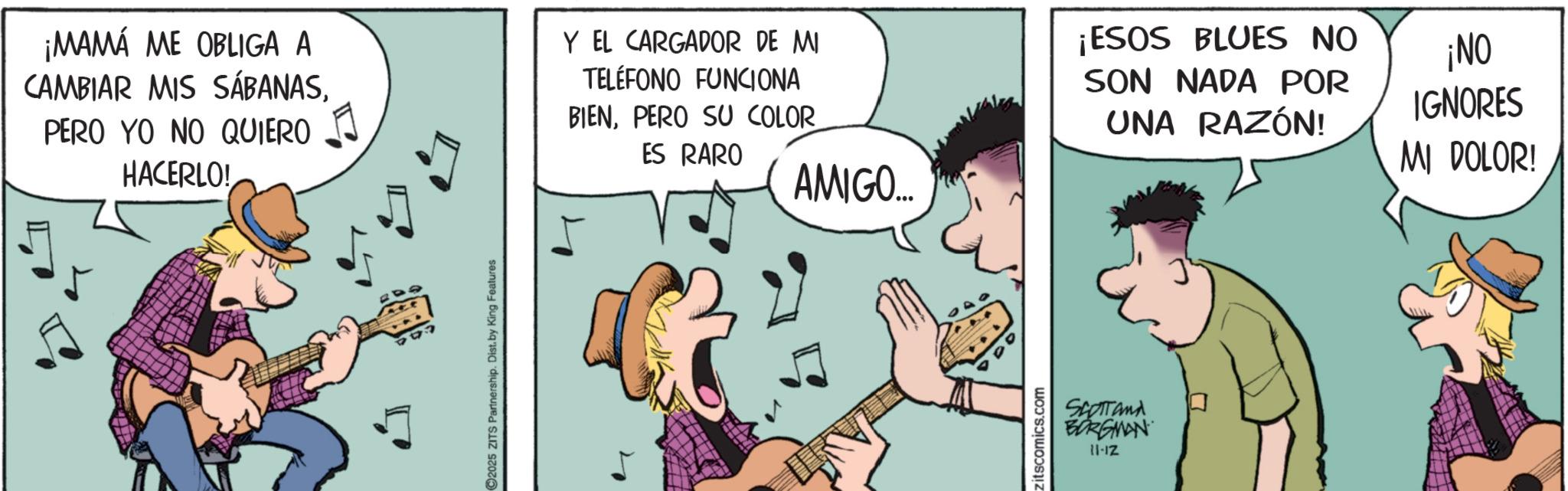 Guitarist OCR: 2025 ZITS Partnership. Dist. by King Features ¡MAMÁ ME OBLIGA A CAMBIAR MIS SÁBANASPERO YO NO QUIERO HACERLO! Y EL CARGADOR DE MI TELÉFONO FUNCIONA BIENPERO SU COLOR ES RARO AMIGO... ¡ESOS BLUES NO SON NADA POR UNA RAZÓN! ¡NO IGNORES MI DOLOR! zitscomics.com SCOTT and BORGMAN 11-12 2025 ZITS Partnership . Dist . by King Features ¡ MAMÁ ME OBLIGA A CAMBIAR MIS SÁBANASPERO YO NO QUIERO HACERLO ! Y EL CARGADOR DE MI TELÉFONO FUNCIONA BIENPERO SU COLOR ES RARO AMIGO ... ¡ ESOS BLUES NO SON NADA POR UNA RAZÓN ! ¡ NO IGNORES MI DOLOR ! zitscomics.com SCOTT and BORGMAN 11-12