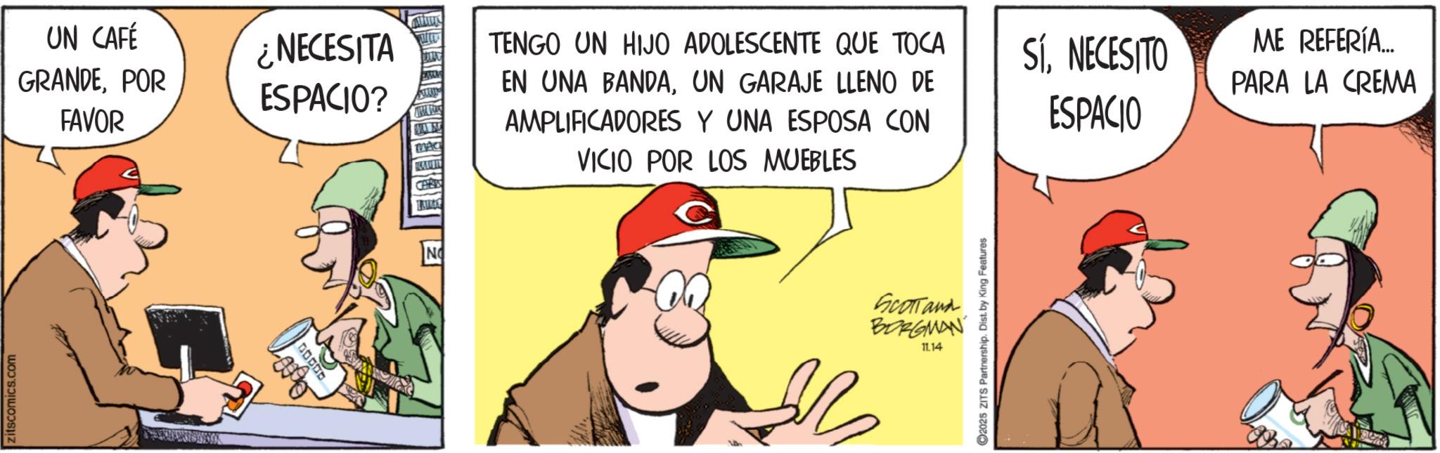 Animated cartoon OCR: zitscomics.com UN CAFÉ GRANDEPOR FAVOR ¿NECESITA ESPACIO? NO TENGO UN HIJO ADOLESCENTE QUE TOCA EN UNA BANDAUN GARAJE LLENO DE AMPLIFICADORES Y UNA ESPOSA CON VICIO POR LOS MUEBLES SÍNECESITO ESPACIO SCOTTand BORGMAN 11.14 2025 ZITS Partnership. Dist. by King Features ME REFERÍA... PARA LA CREMA zitscomics.com UN CAFÉ GRANDEPOR FAVOR ¿ NECESITA ESPACIO ? NO TENGO UN HIJO ADOLESCENTE QUE TOCA EN UNA BANDAUN GARAJE LLENO DE AMPLIFICADORES Y UNA ESPOSA CON VICIO POR LOS MUEBLES SÍNECESITO ESPACIO SCOTTand BORGMAN 11.14 2025 ZITS Partnership . Dist . by King Features ME REFERÍA ... PARA LA CREMA