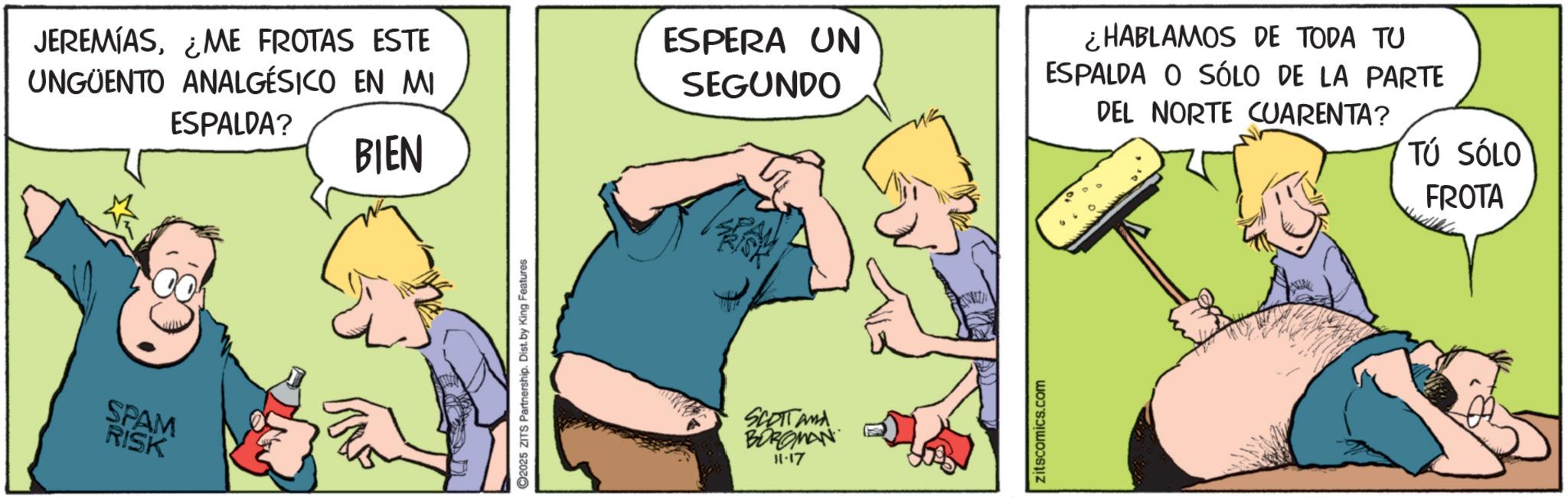 Comic book OCR: JEREMIAS¿ME FROTAS ESTE UNGÜENTO ANALGESICO EN MI ESPALDA? SPAM RISK BIEN 2025 ZITS Partnership. Dist. by King Features ESPERA UN SEGUNDO SCOTTAMA BOROMAN 11.17 zitscomics.com ¿HABLAMOS DE TODA TU ESPALDA O SÓLO DE LA PARTE DEL NORTE CUARENTA? TÚ SÓLO FROTA JEREMIAS¿ ME FROTAS ESTE UNGÜENTO ANALGESICO EN MI ESPALDA ? SPAM RISK BIEN 2025 ZITS Partnership . Dist . by King Features ESPERA UN SEGUNDO SCOTTAMA BOROMAN 11.17 zitscomics.com ¿ HABLAMOS DE TODA TU ESPALDA O SÓLO DE LA PARTE DEL NORTE CUARENTA ? TÚ SÓLO FROTA