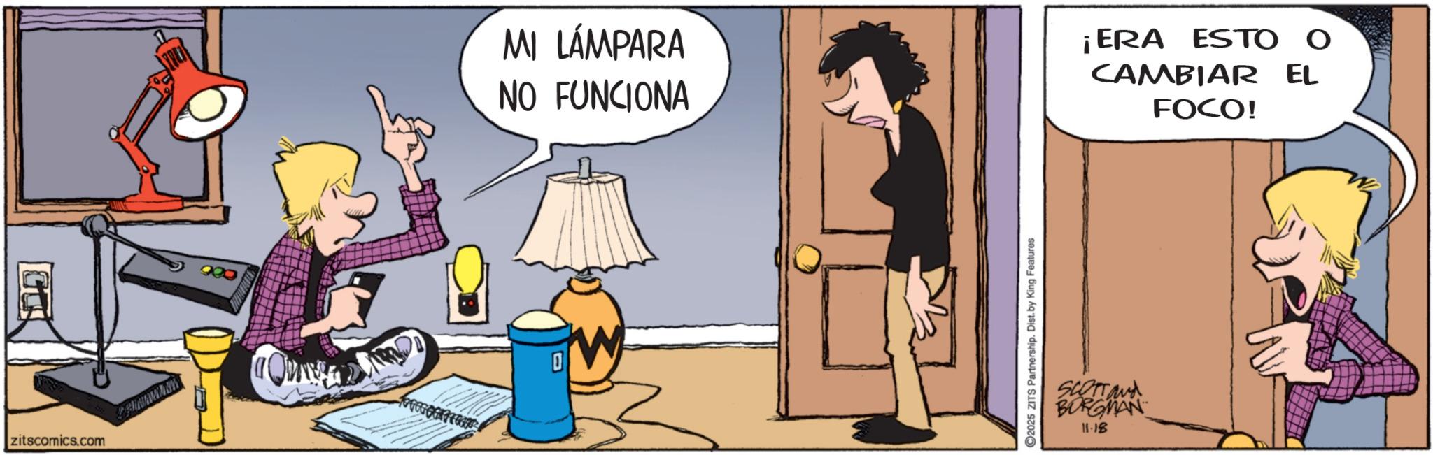 Fictional character OCR: zitscomics.com 1 MI LÁMPARA NO FUNCIONA ¡ERA ESTO O CAMBIAR EL FOCO! 2025 ZITS Partnership. Dist. by King Features SCOTTand BORGMAN 11.18 zitscomics.com 1 MI LÁMPARA NO FUNCIONA ¡ ERA ESTO O CAMBIAR EL FOCO ! 2025 ZITS Partnership . Dist . by King Features SCOTTand BORGMAN 11.18