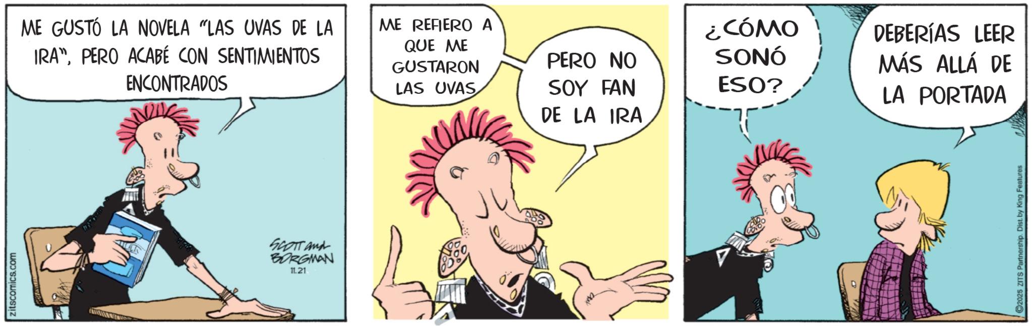 Animated cartoon OCR: zitscomics.com ME GUSTÓ LA NOVELA "LAS UVAS DE LA IRA"PERO ACABÉ CON SENTIMIENTOS ENCONTRADOS SCOTT and BORGMAN 11.21 ME REFIERO A QUE ME GUSTARON LAS UVAS PERO NO ¿CÓMO SONÓ DEBERÍAS LEER MÁS ALLÁ DE SOY FAN ESO? LA PORTADA DE LA IRA 2025 ZITS Partnership. Dist. by King Features zitscomics.com ME GUSTÓ LA NOVELA " LAS UVAS DE LA IRA "PERO ACABÉ CON SENTIMIENTOS ENCONTRADOS SCOTT and BORGMAN 11.21 ME REFIERO A QUE ME GUSTARON LAS UVAS PERO NO ¿ CÓMO SONÓ DEBERÍAS LEER MÁS ALLÁ DE SOY FAN ESO ? LA PORTADA DE LA IRA 2025 ZITS Partnership . Dist . by King Features