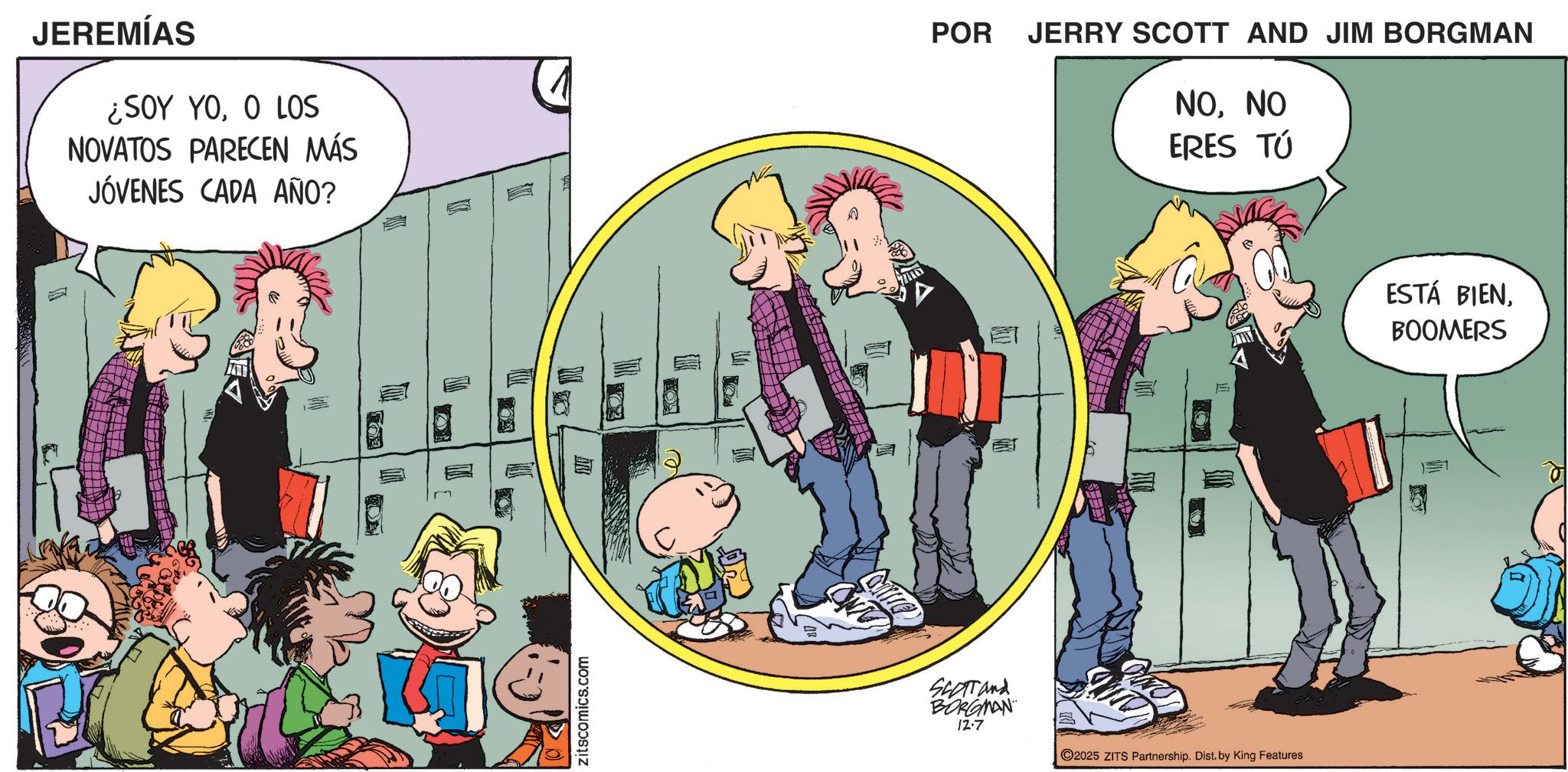 Fictional character OCR: JEREMÍAS ¿SOY YOO LOS NOVATOS PARECEN MÁS JÓVENES CADA AÑO? Zitscomics.com ONTO POR JERRY SCOTT AND JIM BORGMAN NONO ERES TÚ = SCOTT and BORGMAN 12.7 ©2025 ZITS Partnership. Dist. by King Features ESTÁ BIENBOOMERS JEREMÍAS ¿ SOY YOO LOS NOVATOS PARECEN MÁS JÓVENES CADA AÑO ? Zitscomics.com ONTO POR JERRY SCOTT AND JIM BORGMAN NONO ERES TÚ = SCOTT and BORGMAN 12.7 © 2025 ZITS Partnership . Dist . by King Features ESTÁ BIEN