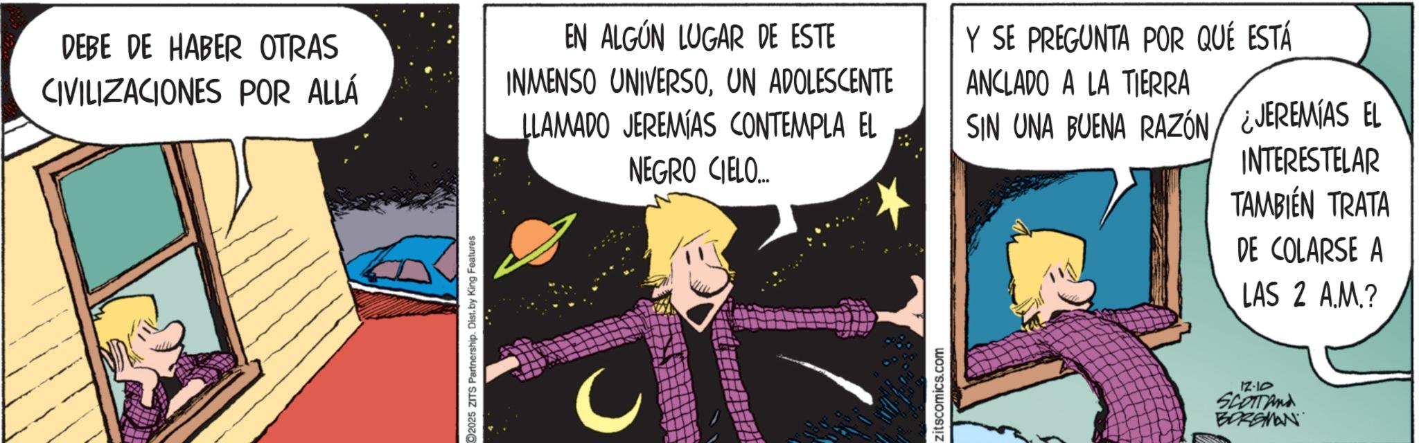 Publication OCR: DEBE DE HABER OTRAS CIVILIZACIONES POR ALLÁ 2025 ZITS Partnership. Dist. by King Features EN ALGÚN LUGAR DE ESTE INMENSO UNIVERSOUN ADOLESCENTE LLAMADO JEREMIAS CONTEMPLA EL NEGRO CIELO... Zitscomics.com Y SE PREGUNTA POR QUÉ ESTÁ ANCLADO A LA TIERRA SIN UNA BUENA RAZÓN ¿JEREMIAS EL INTERESTELAR TAMBIÉN TRATA DE COLARSE A LAS 2 A.M.? 12-10 SCOTTand BORGMAN DEBE DE HABER OTRAS CIVILIZACIONES POR ALLÁ 2025 ZITS Partnership . Dist . by King Features EN ALGÚN LUGAR DE ESTE INMENSO UNIVERSOUN ADOLESCENTE LLAMADO JEREMIAS CONTEMPLA EL NEGRO CIELO ... Zitscomics.com Y SE PREGUNTA POR QUÉ ESTÁ ANCLADO A LA TIERRA SIN UNA BUENA RAZÓN ¿ JEREMIAS EL INTERESTELAR TAMBIÉN TRATA DE COLARSE A LAS 2 A.M. ? 12-10 SCOTTand BORGMAN
