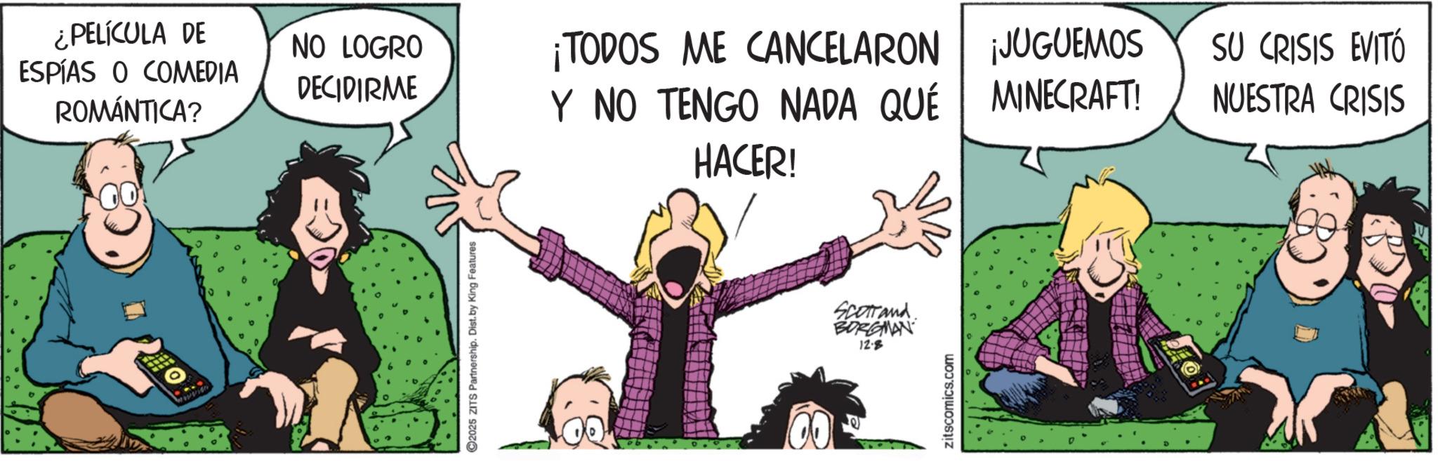 Fictional character OCR: ¿PELÍCULA DE ESPÍAS O COMEDIA ROMÁNTICA? NO LOGRO DECIDIRME C2025 ZITS Partnership. Dist. by King Features ¡TODOS ME CANCELARON Y NO TENGO NADA QUÉ HACER! Scotland. BORGMAN 12.8 zitscomics.com ¡JUGUEMOS SU CRISIS EVITÓ MINECRAFT! NUESTRA CRISIS ER ¿ PELÍCULA DE ESPÍAS O COMEDIA ROMÁNTICA ? NO LOGRO DECIDIRME C2025 ZITS Partnership . Dist . by King Features ¡ TODOS ME CANCELARON Y NO TENGO NADA QUÉ HACER ! Scotland . BORGMAN 12.8 zitscomics.com ¡ JUGUEMOS SU CRISIS EVITÓ MINECRAFT ! NUESTRA CRISIS ER