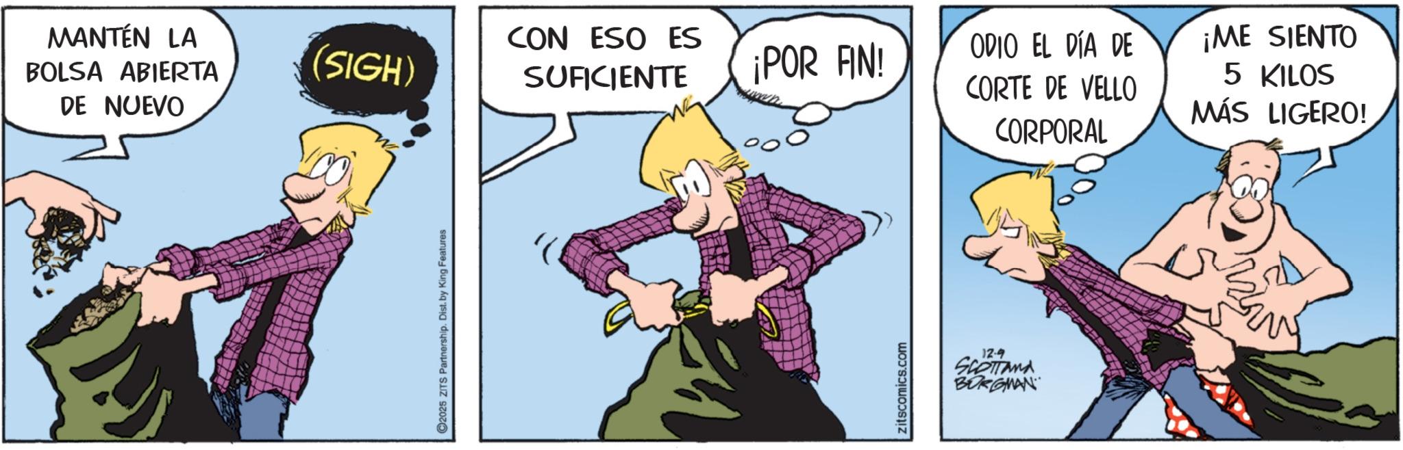 Fictional character OCR: MANTÉN LA BOLSA ABIERTA DE NUEVO CON ESO ES (SIGH) SUFICIENTE ¡POR FIN! 2025 ZITS Partnership. Dist. by King Features zitscomics.com 12-9 SCOTTAMA BORGMAN ODIO EL DÍA DE CORTE DE VELLO CORPORAL ¡ME SIENTO 5 KILOS MÁS LIGERO! MANTÉN LA BOLSA ABIERTA DE NUEVO CON ESO ES ( SIGH ) SUFICIENTE ¡ POR FIN ! 2025 ZITS Partnership . Dist . by King Features zitscomics.com 12-9 SCOTTAMA BORGMAN ODIO EL DÍA DE CORTE DE VELLO CORPORAL ¡ ME SIENTO 5 KILOS MÁS LIGERO !