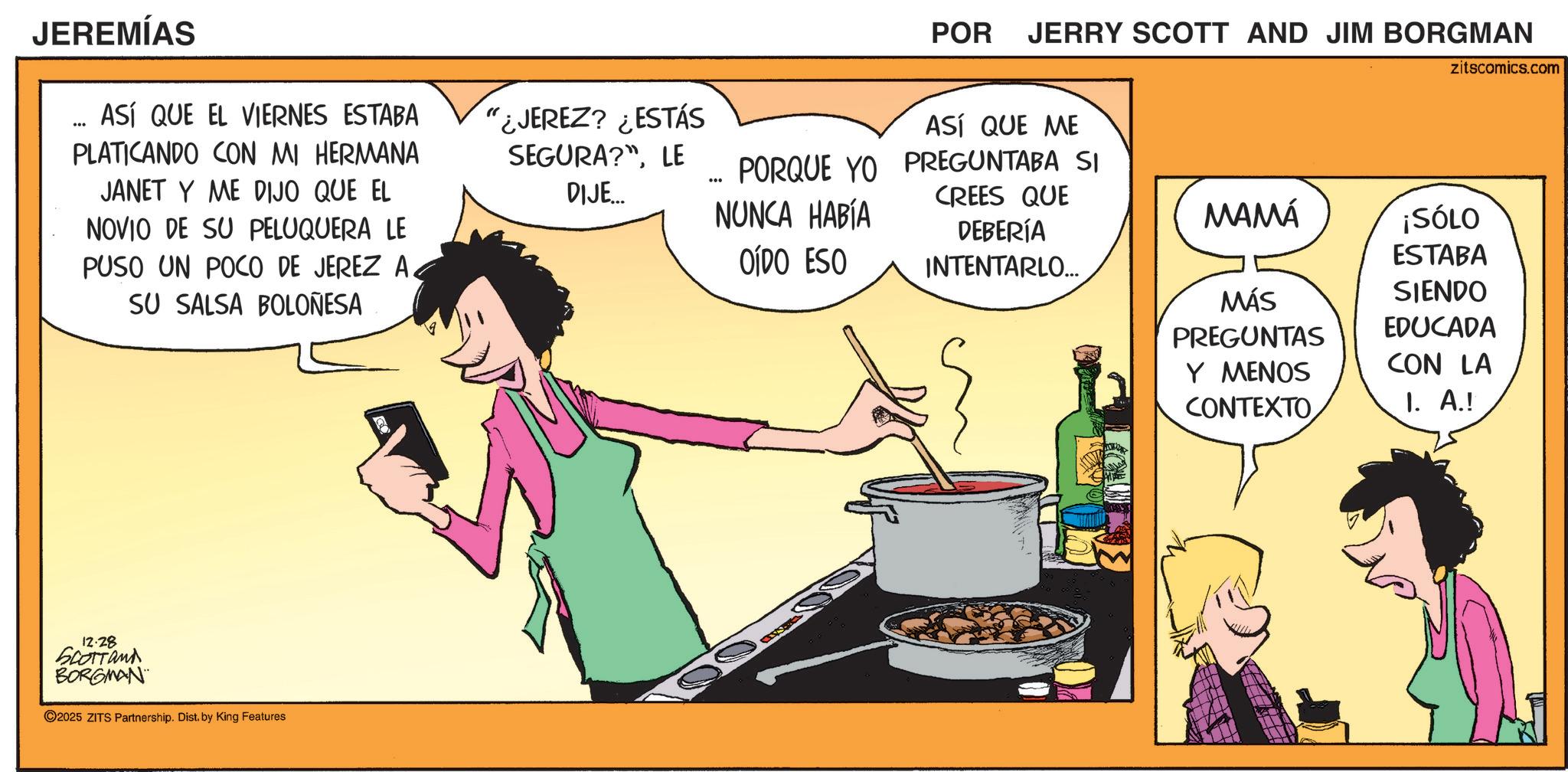 Cooking OCR: JEREMÍAS *** ASÍ QUE EL VIERNES ESTABA PLATICANDO CON MI HERMANA JANET Y ME DIJO QUE EL NOVIO DE SU PELUQUERA LE PUSO UN POCO DE JEREZ A. SU SALSA BOLOÑESA "¿JEREZ? ¿ESTÁS SEGURA?"LE DIJE.... 12.28 SCOTTand BORGMAN 2025 ZITS Partnership. Dist. by King Features ... PORQUE YO NUNCA HABÍA ODO ESO POR JERRY SCOTT AND JIM BORGMAN ASÍ QUE ME PREGUNTABA SI CREES QUE DEBERÍA INTENTARLO.... zitscomics.com MAMÁ ¡SÓLO ESTABA SIENDO EDUCADA MÁS PREGUNTAS Y MENOS CONTEXTO CON LA I. A.! JEREMÍAS *** ASÍ QUE EL VIERNES ESTABA PLATICANDO CON MI HERMANA JANET Y ME DIJO QUE EL NOVIO DE SU PELUQUERA LE PUSO UN POCO DE JEREZ A. SU SALSA BOLOÑESA " ¿ JEREZ ? ¿ ESTÁS SEGURA ? "LE DIJE .... 12.28 SCOTTand BORGMAN 2025 ZITS Partnership . Dist . by King Features ... PORQUE YO NUNCA HABÍA ODO ESO POR JERRY SCOTT AND JIM BORGMAN ASÍ QUE ME PREGUNTABA SI CREES QUE DEBERÍA INTENTARLO .... zitscomics.com MAMÁ ¡ SÓLO ESTABA SIENDO EDUCADA MÁS PREGUNTAS Y MENOS CONTEXTO CON LA I. A. !