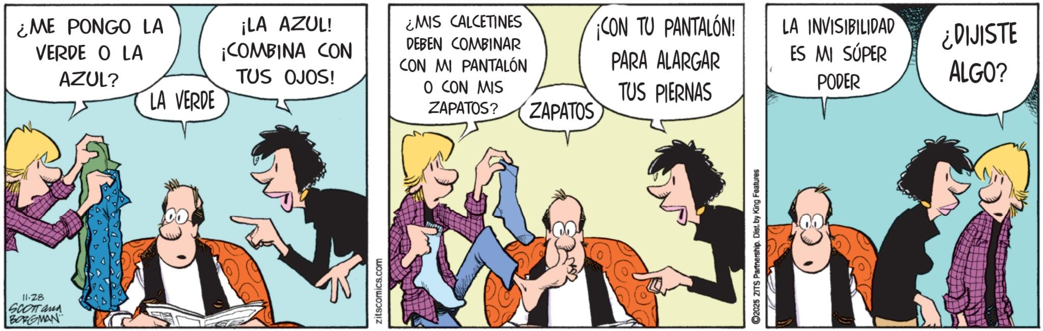 Publication OCR: ¿ME PONGO LA VERDE O LA AZUL? ¡LA AZUL! ¡COMBINA CON TUS OJOS! LA VERDE ¿MIS CALCETINES DEBEN COMBINAR CON MI PANTALÓN O CON MIS ZAPATOS? 11-28 SCOTT and BORGMAN W zitscomics.com ¡CON TU PANTALÓN! LA INVISIBILIDAD ¿DIJISTE PARA ALARGAR TUS PIERNAS ES MI SÚPER ALGO? PODER ZAPATOS 2025 ZITS Partnership. Dist. by King Features ¿ ME PONGO LA VERDE O LA AZUL ? ¡ LA AZUL ! ¡ COMBINA CON TUS OJOS ! LA VERDE ¿ MIS CALCETINES DEBEN COMBINAR CON MI PANTALÓN O CON MIS ZAPATOS ? 11-28 SCOTT and BORGMAN W zitscomics.com ¡ CON TU PANTALÓN ! LA INVISIBILIDAD ¿ DIJISTE PARA ALARGAR TUS PIERNAS ES MI SÚPER ALGO ? PODER ZAPATOS 2025 ZITS Partnership . Dist . by King Features