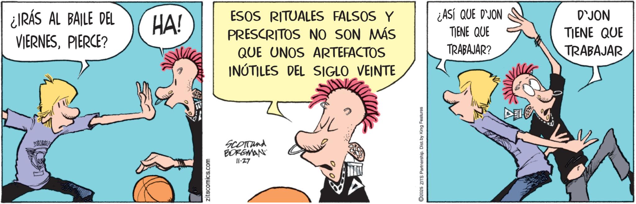 Animation OCR: ¿IRÁS AL BAILE DEL VIERNESPIERCE? HA! zitscomics.com ESOS RITUALES FALSOS Y PRESCRITOS NO SON MÁS QUE UNOS ARTEFACTOS INÚTILES DEL SIGLO VEINTE SCOTTand BORGMAN 11-27 2025 ZITS Partnership. Dist. by King Features ¿ASÍ QUE D'JON TIENE QUE TRABAJAR? DE D'JON TIENE QUE TRABAJAR ¿ IRÁS AL BAILE DEL VIERNESPIERCE ? HA ! zitscomics.com ESOS RITUALES FALSOS Y PRESCRITOS NO SON MÁS QUE UNOS ARTEFACTOS INÚTILES DEL SIGLO VEINTE SCOTTand BORGMAN 11-27 2025 ZITS Partnership . Dist . by King Features ¿ ASÍ QUE D'JON TIENE QUE TRABAJAR ? DE D'JON TIENE QUE TRABAJAR