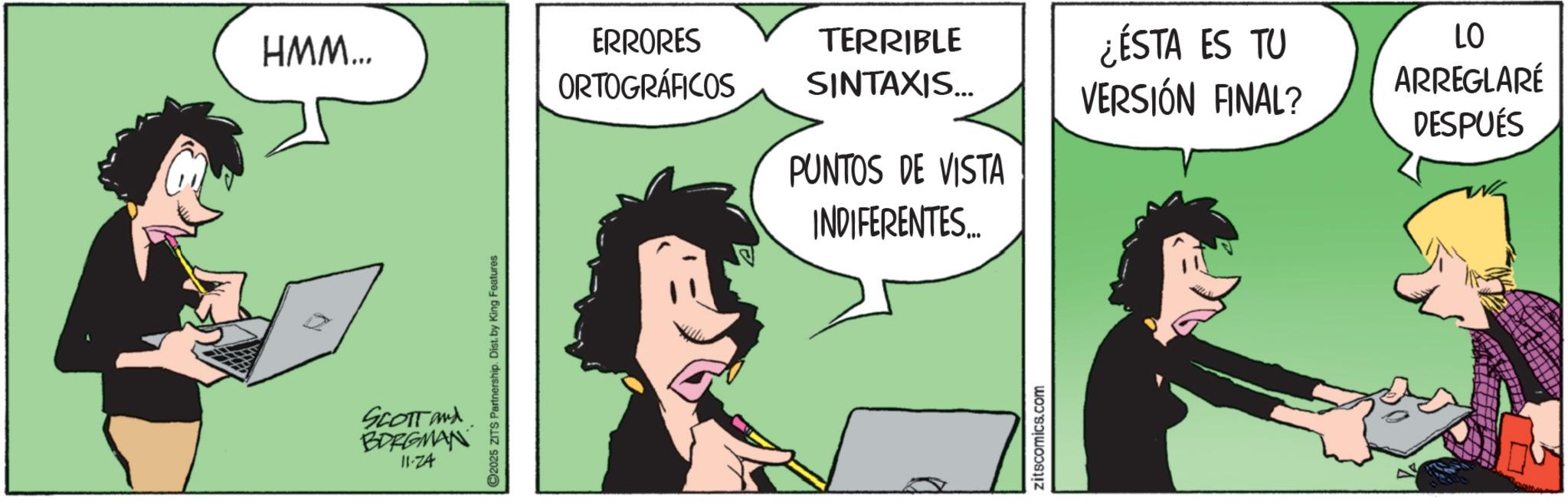 Output device OCR: HMM... ERRORES ORTOGRÁFICOS TERRIBLE SINTAXIS... ¿ÉSTA ES TU VERSIÓN FINAL? LO ARREGLARÉ DESPUÉS PUNTOS DE VISTA INDIFERENTES... SCOTT and BORGMAN 11-74 2025 ZITS Partnership. Dist. by King Features zitscomics.com HMM ... ERRORES ORTOGRÁFICOS TERRIBLE SINTAXIS ... ¿ ÉSTA ES TU VERSIÓN FINAL ? LO ARREGLARÉ DESPUÉS PUNTOS DE VISTA INDIFERENTES ... SCOTT and BORGMAN 11-74 2025 ZITS Partnership . Dist . by King Features zitscomics.com