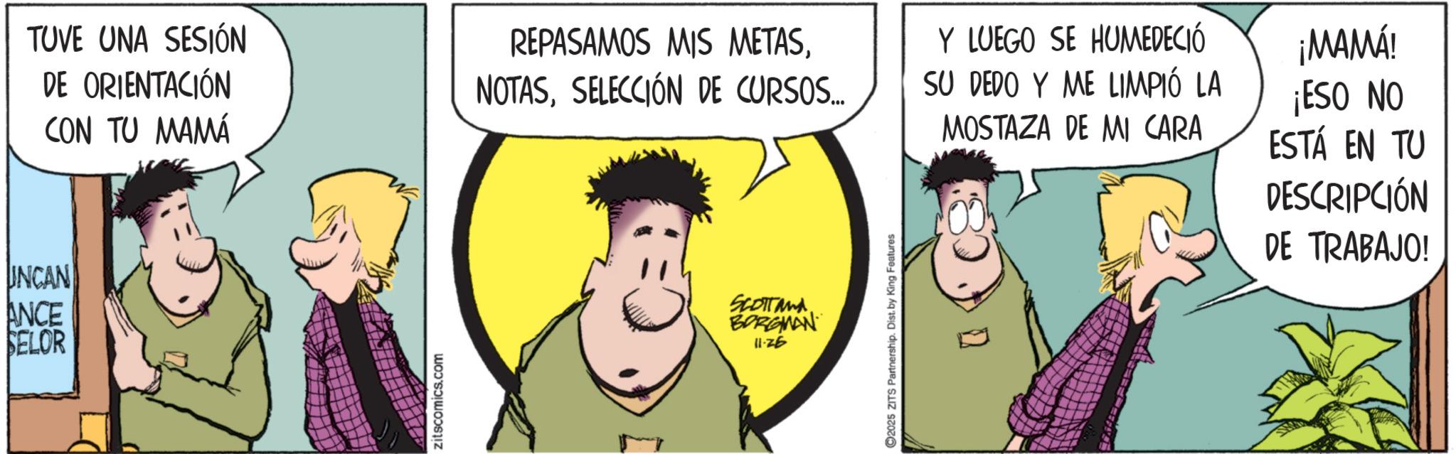 Graphics OCR: TUVE UNA SESIÓN DE ORIENTACIÓN CON TU MAMÁ INCAN ANCE SELOR zitscomics.com REPASAMOS MIS METASSELECCIÓN DE CURSOS... SCOTTand BORGMAN 11·26 C2025 ZITS Partnership. Dist. by King Features Y LUEGO SE HUMEDECIÓ SU DEDO Y ME LIMPIÓ LA MOSTAZA DE MI CARA ¡MAMÁ! ¡ESO NO ESTÁ EN TU DESCRIPCIÓN DE TRABAJO! ? TUVE UNA SESIÓN DE ORIENTACIÓN CON TU MAMÁ INCAN ANCE SELOR zitscomics.com REPASAMOS MIS METASSELECCIÓN DE CURSOS ... SCOTTand BORGMAN 11 · 26 C2025 ZITS Partnership . Dist . by King Features Y LUEGO SE HUMEDECIÓ SU DEDO Y ME LIMPIÓ LA MOSTAZA DE MI CARA ¡ MAMÁ ! ¡ ESO NO ESTÁ EN TU DESCRIPCIÓN DE TRABAJO ! ?