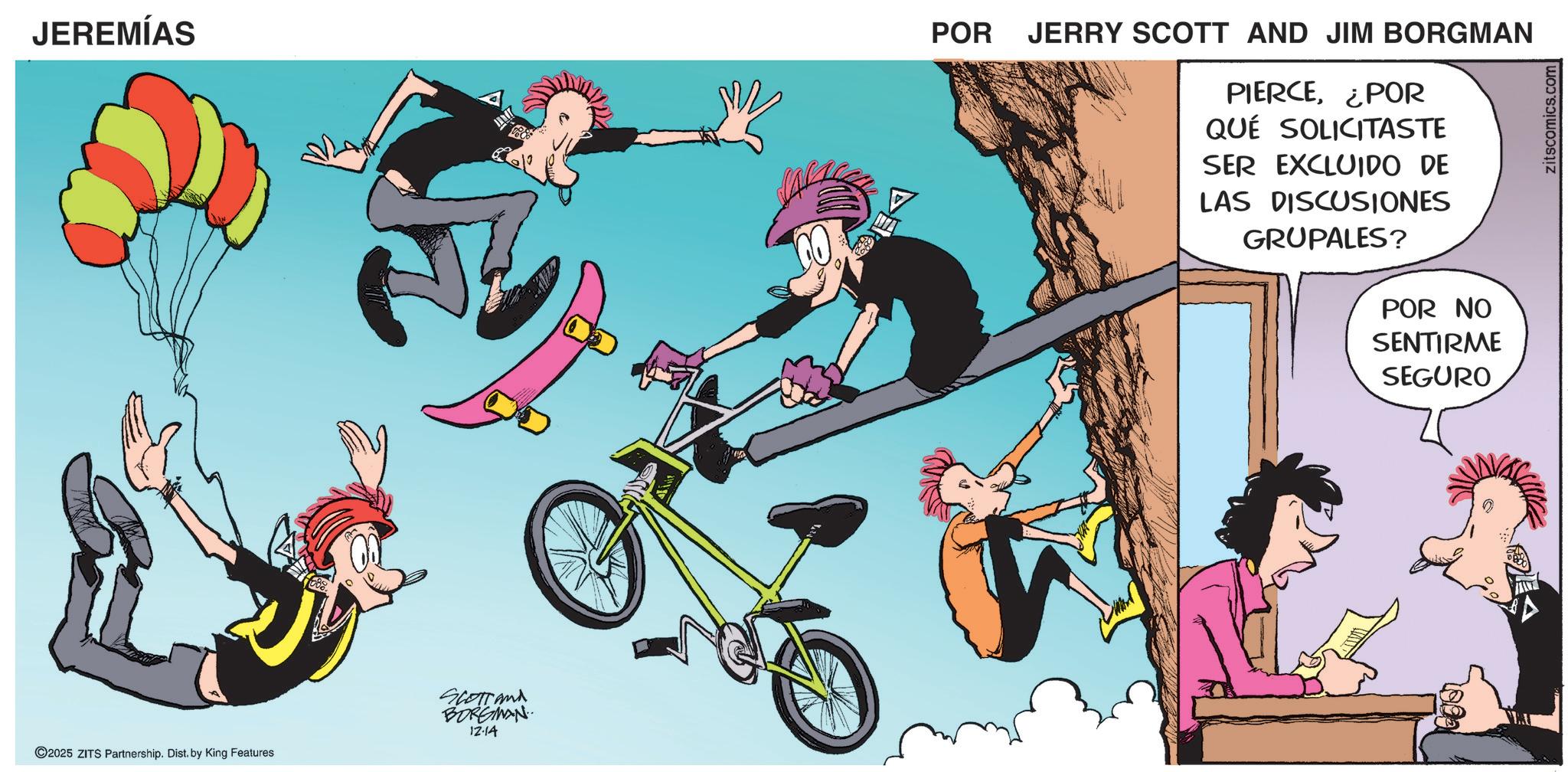 Comics OCR: JEREMÍAS 12-14 2025 ZITS Partnership. Dist. by King Features SCOTTand BORGMAN A POR JERRY SCOTT AND JIM BORGMAN PIERCE¿POR QUE SOLICITASTE SER EXCLUIDO DE LAS DISCUSIONES GRUPALES? POR NO SENTIRME SEGURO zitscomics.com JEREMÍAS 12-14 2025 ZITS Partnership . Dist . by King Features SCOTTand BORGMAN A POR JERRY SCOTT AND JIM BORGMAN PIERCE¿ POR QUE SOLICITASTE SER EXCLUIDO DE LAS DISCUSIONES GRUPALES ? POR NO SENTIRME SEGURO zitscomics.com