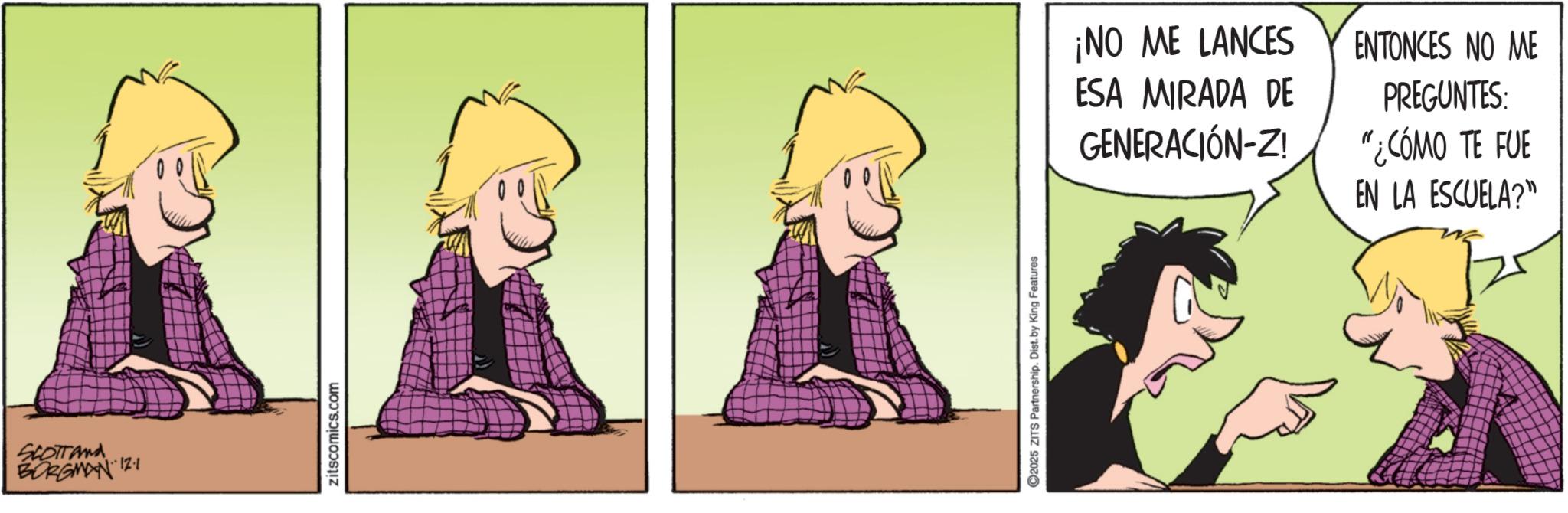 Comic book OCR: SCOTTand BORGMAN 12.1 zitscomics.com 2025 ZITS Partnership. Dist. by King Features ¡NO ME LANCES ESA MIRADA DE GENERACIÓN-Z! ENTONCES NO ME PREGUNTES: "¿CÓMO TE FUE EN LA ESCUELA?" SCOTTand BORGMAN 12.1 zitscomics.com 2025 ZITS Partnership . Dist . by King Features ¡ NO ME LANCES ESA MIRADA DE GENERACIÓN - Z ! ENTONCES NO ME PREGUNTES : " ¿ CÓMO TE FUE EN LA ESCUELA ? "