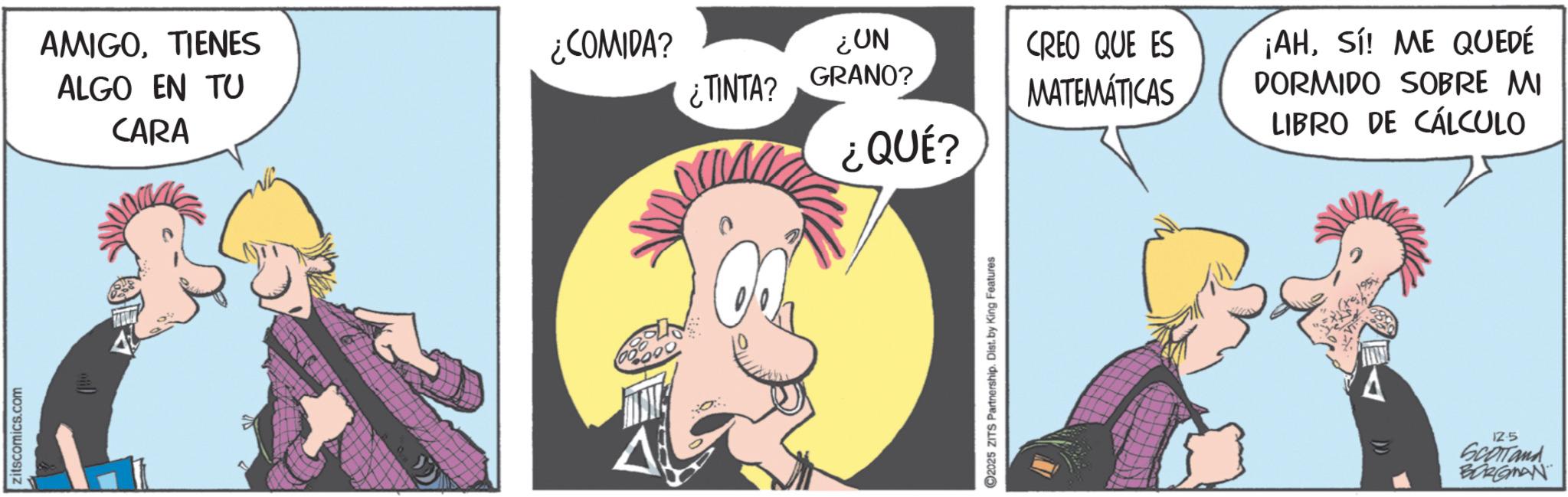 Publication OCR: zitscomics.com AMIGO. TIENES ¿COMIDA? ALGO EN TU ¿TINTA? ¿UN GRANO? CREO QUE ES MATEMÁTICAS CARA ¿QUÉ? 2025 ZITS Partnership. Dist. by King Features ¡AHSí! ME QUEDÉ DORMIDO SOBRE MI LIBRO DE CÁLCULO 12.5 SCOTTand BORGMAN zitscomics.com AMIGO . TIENES ¿ COMIDA ? ALGO EN TU ¿ TINTA ? ¿ UN GRANO ? CREO QUE ES MATEMÁTICAS CARA ¿ QUÉ ? 2025 ZITS Partnership . Dist . by King Features ¡ AHSí ! ME QUEDÉ DORMIDO SOBRE MI LIBRO DE CÁLCULO 12.5 SCOTTand BORGMAN