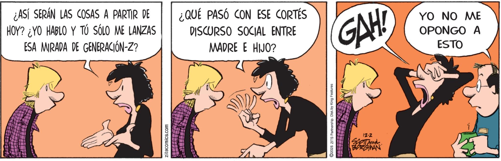Comic book OCR: ¿ASÍ SERÁN LAS COSAS A PARTIR DE HOY? ¿YO HABLO Y TÚ SÓLO ME LANZAS ESA MIRADA DE GENERACIÓN-Z? ¿QUÉ PASÓ CON ESE CORTÉS DISCURSO SOCIAL ENTRE MADRE E HIJO? GAH! YO NO ME OPONGO A ESTO zitscomics.com 2025 ZITS Partnership. Dist. by King Features 12.2 SCOTTANA BORGMAN ¿ ASÍ SERÁN LAS COSAS A PARTIR DE HOY ? ¿ YO HABLO Y TÚ SÓLO ME LANZAS ESA MIRADA DE GENERACIÓN - Z ? ¿ QUÉ PASÓ CON ESE CORTÉS DISCURSO SOCIAL ENTRE MADRE E HIJO ? GAH ! YO NO ME OPONGO A ESTO zitscomics.com 2025 ZITS Partnership . Dist . by King Features 12.2 SCOTTANA BORGMAN