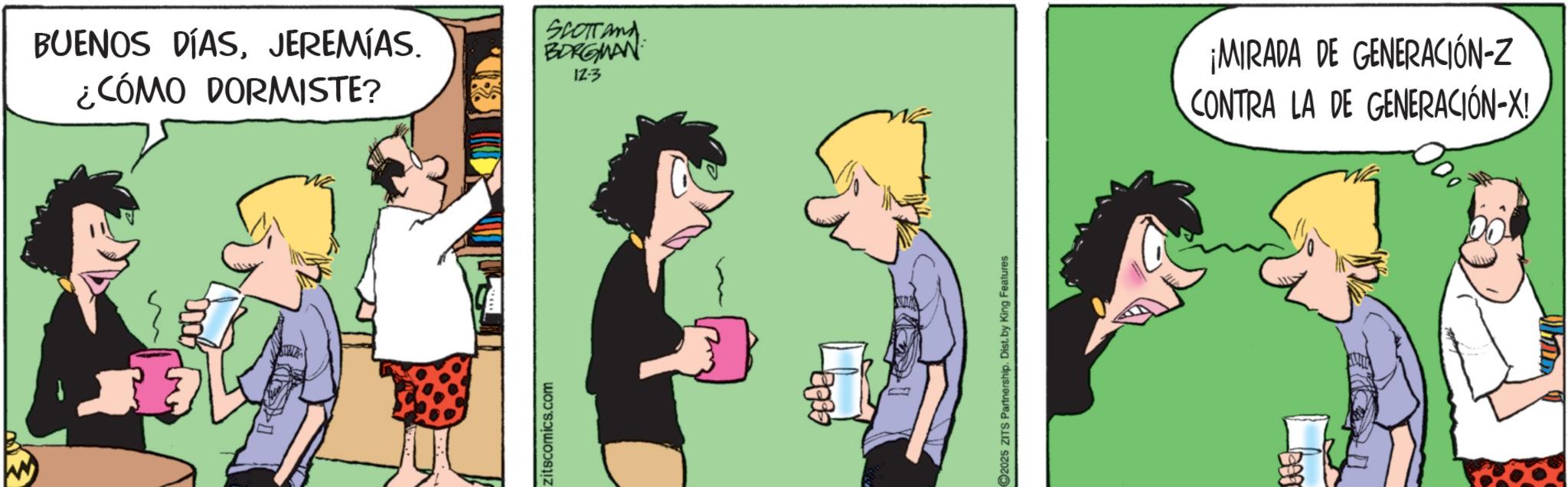 Fictional character OCR: BUENOS DÍASJEREMÍAS. ¿CÓMO DORMISTE? zitscomics.com SCOTT and BORGMAN 12-3 2025 ZITS Partnership. Dist. by King Features ¡MIRADA DE GENERACIÓN-Z CONTRA LA DE GENERACIÓN-X! BUENOS DÍASJEREMÍAS . ¿ CÓMO DORMISTE ? zitscomics.com SCOTT and BORGMAN 12-3 2025 ZITS Partnership . Dist . by King Features ¡ MIRADA DE GENERACIÓN - Z CONTRA LA DE GENERACIÓN - X !