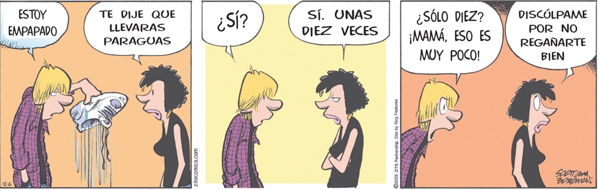 Fictional character OCR: 12.6 ESTOY EMPAPADO TE DIJE QUE LLEVARAS PARAGUAS ¿SÍ? Sí. UNAS DIEZ VECES zitscomics.com 2025 ZITS Partnership. Dist. by King Features ¿SÓLO DIEZ? ¡MAMÁESO ES MUY POCO! DISCÚLPAME POR NO REGAÑARTE BIEN SCOTTand BORGMAN 12.6 ESTOY EMPAPADO TE DIJE QUE LLEVARAS PARAGUAS ¿ SÍ ? Sí . UNAS DIEZ VECES zitscomics.com 2025 ZITS Partnership . Dist . by King Features ¿ SÓLO DIEZ ? ¡ MAMÁESO ES MUY POCO ! DISCÚLPAME POR NO REGAÑARTE BIEN SCOTTand BORGMAN