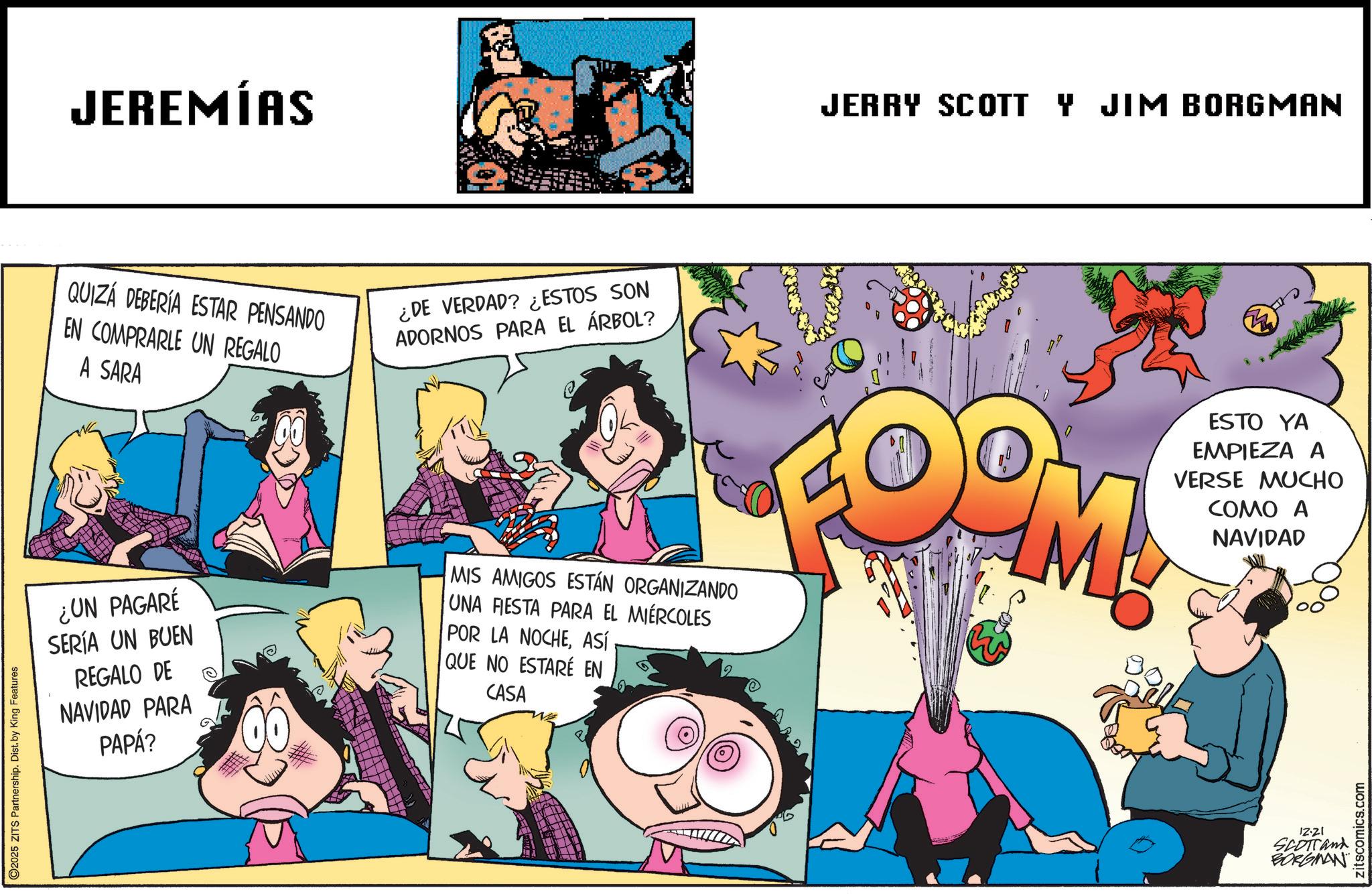 Animation OCR: 2025 ZITS Partnership. Dist. by King Features JEREMÍAS QUIZÁ DEBERÍA ESTAR PENSANDO EN COMPRARLE UN REGALO A SARA ¿DE VERDAD? ¿ESTOS SON ADORNOS PARA EL ÁRBOL? JERRY SCOTT Y JIM BORGMAN ¿UN PAGARÉ SERÍA UN BUEN REGALO DE NAVIDAD PARA PAPÁ? MIS AMIGOS ESTÁN ORGANIZANDO UNA FESTA PARA EL MIÉRCOLES POR LA NOCHEASÍ QUE NO ESTARÉ EN CASA 7 M ESTO YA EMPIEZA A VERSE MUCHO COMO A NAVIDAD 12.21 SCOTTand BORGMAN zitscomics.com 2025 ZITS Partnership . Dist . by King Features JEREMÍAS QUIZÁ DEBERÍA ESTAR PENSANDO EN COMPRARLE UN REGALO A SARA ¿ DE VERDAD ? ¿ ESTOS SON ADORNOS PARA EL ÁRBOL ? JERRY SCOTT Y JIM BORGMAN ¿ UN PAGARÉ SERÍA UN BUEN REGALO DE NAVIDAD PARA PAPÁ ? MIS AMIGOS ESTÁN ORGANIZANDO UNA FESTA PARA EL MIÉRCOLES POR LA NOCHEASÍ QUE NO ESTARÉ EN CASA 7 M ESTO YA EMPIEZA A VERSE MUCHO COMO A NAVIDAD 12.21 SCOTTand BORGMAN zitscomics.com