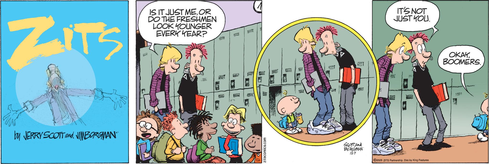 Animated cartoon OCR: ZITS IS IT JUST MEOR DO THE FRESHMEN LOOK YOUNGER EVERY YEAR? ????? IT'S NOT JUST YOU. by JERRY SCOTT and JIMBORGMAN" zitscomics.com I SCOTT and BORGMAN 12-7 C2025 ZITS Partnership. Dist. by King Features OKAY BOOMERS. 17 ZITS IS IT JUST MEOR DO THE FRESHMEN LOOK YOUNGER EVERY YEAR ? ????? IT'S NOT JUST YOU . by JERRY SCOTT and JIMBORGMAN " zitscomics.com I SCOTT and BORGMAN 12-7 C2025 ZITS Partnership . Dist . by King Features OKAY BOOMERS . 17