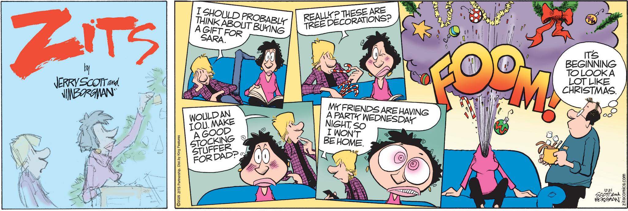 Humour OCR: ZITS by JERRY SCOTT and JIMBORGMAN 2025 ZITS Partnership. Dist. by King Features I SHOULD PROBABLY THINK ABOUT BUYING A GIFT FOR SARA. REALLY? THESE ARE TREE DECORATIONS? WOULD AN I.O.U. MAKE A GOOD STOCKING STUFFER FOR DAD? MY FRIENDS ARE HAVING A PARTY WEDNESDAY NIGHTSO I WON'T BE HOME. D M IT'S BEGINNING TO LOOK A LOT LIKE CHRISTMAS. 12-21 SCOTTand BORGMAN Zitscomics.com ZITS by JERRY SCOTT and JIMBORGMAN 2025 ZITS Partnership . Dist . by King Features I SHOULD PROBABLY THINK ABOUT BUYING A GIFT FOR SARA . REALLY ? THESE ARE TREE DECORATIONS ? WOULD AN I.O.U. MAKE A GOOD STOCKING STUFFER FOR DAD ? MY FRIENDS ARE HAVING A PARTY WEDNESDAY NIGHTSO I WON'T BE HOME . D M IT'S BEGINNING TO LOOK A LOT LIKE CHRISTMAS . 12-21 SCOTTand BORGMAN Zitscomics.com