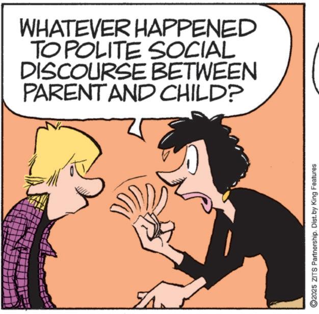 Happiness OCR: WHATEVER HAPPENED TO POLITE SOCIAL DISCOURSE BETWEEN PARENT AND CHILD? ©2025 ZITS Partnership. Dist. by King Features WHATEVER HAPPENED TO POLITE SOCIAL DISCOURSE BETWEEN PARENT AND CHILD ? © 2025 ZITS Partnership . Dist . by King Features