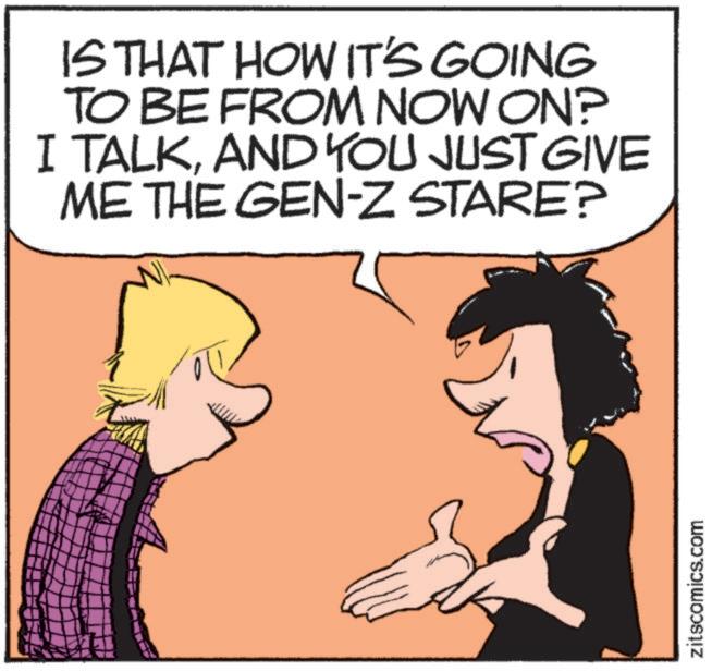 Pleased OCR: IS THAT HOW IT'S GOING TO BE FROM NOW ON? I TALKAND YOU JUST GIVE ME THE GEN-Z STARE? zitscomics.com IS THAT HOW IT'S GOING TO BE FROM NOW ON ? I TALKAND YOU JUST GIVE ME THE GEN - Z STARE ? zitscomics.com