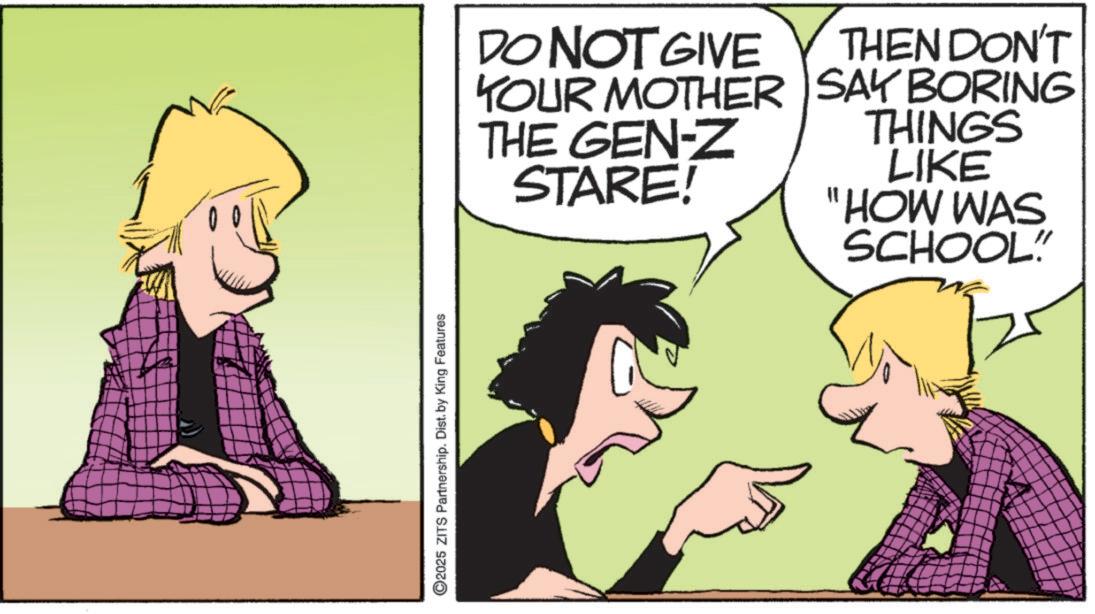 Fictional character OCR: ©2025 ZITS Partnership. Dist. by King Features DO NOT GIVE YOUR MOTHER THE GEN-Z STARE! THEN DON'T SAY BORING THINGS LIKE "HOW WAS SCHOOL" © 2025 ZITS Partnership . Dist . by King Features DO NOT GIVE YOUR MOTHER THE GEN - Z STARE ! THEN DON'T SAY BORING THINGS LIKE " HOW WAS SCHOOL "