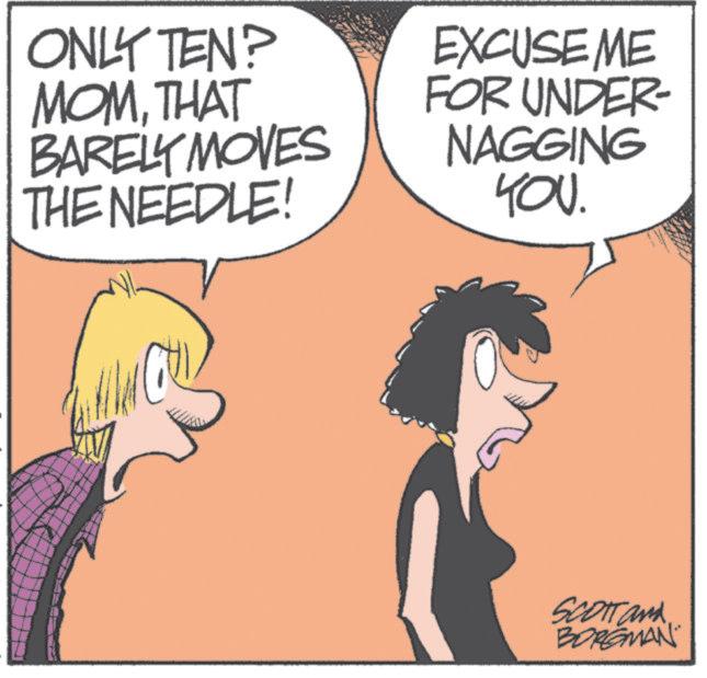 Animated cartoon OCR: ONLY TEN? MOMTHAT BARELY MOVES THE NEEDLE! EXCUSEME FOR UNDER- NAGGING YOU. SCOTT and BORGMAN ONLY TEN ? MOMTHAT BARELY MOVES THE NEEDLE ! EXCUSEME FOR UNDER- NAGGING YOU . SCOTT and BORGMAN