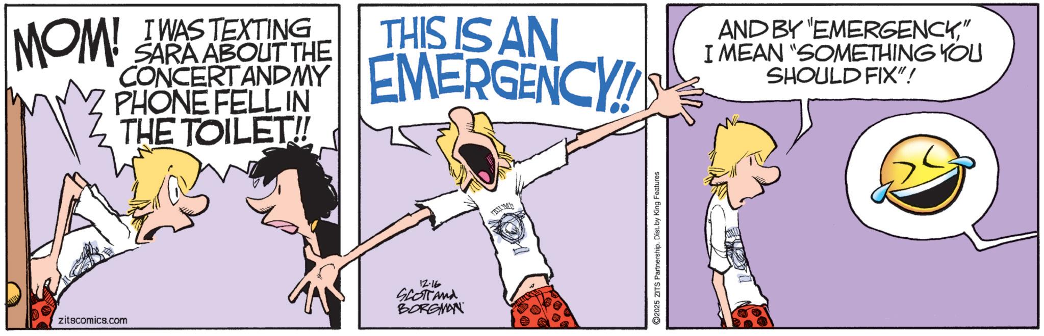 Animation OCR: I MOM! WAS TEXTING SARA ABOUT THE CONCERTANDMY PHONE FELL IN THE TOILET!! THIS IS AN EMERGENCY AND BY "EMERGENCY" I MEAN "SOMETHING YOU SHOULD FIX"! zitscomics.com 12.16 SCOTTand BORGMAN Mh ©2025 ZITS Partnership. Dist. by King Features I MOM ! WAS TEXTING SARA ABOUT THE CONCERTANDMY PHONE FELL IN THE TOILET !! THIS IS AN EMERGENCY AND BY " EMERGENCY" I MEAN " SOMETHING YOU SHOULD FIX " ! zitscomics.com 12.16 SCOTTand BORGMAN Mh © 2025 ZITS Partnership . Dist . by King Features