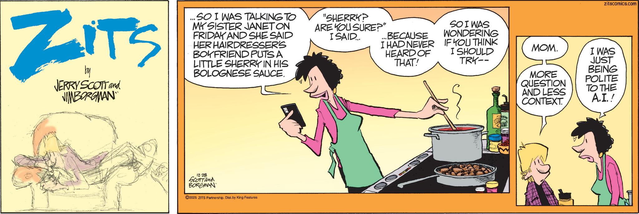 Publication OCR: ZITS by JERRY SCOTT and JIMBORGIAAN ...SO I WAS TALKING TO MY SISTER JANET ON FRIDAY AND SHE SAID HER HAIRDRESSER'S BOYFRIEND PUTS A LITTLE SHERRY IN HIS BOLOGNESE SAUCE. "SHERRY? ARE YOU SURE?" I SAID.... ...BECAUSE I HAD NEVER HEARD OF THAT! SO I WAS WONDERING IF YOU THINK I SHOULD TRK-- 12.28 Scottand BORGMAN 2025 ZITS Partnership. Dist. by King Features zitscomics.com ???. MORE QUESTION AND LESS CONTEXT. I WAS JUST BEING POLITE TO THE A.I.! ZITS by JERRY SCOTT and JIMBORGIAAN ... SO I WAS TALKING TO MY SISTER JANET ON FRIDAY AND SHE SAID HER HAIRDRESSER'S BOYFRIEND PUTS A LITTLE SHERRY IN HIS BOLOGNESE SAUCE . " SHERRY ? ARE YOU SURE ? " I SAID .... ... BECAUSE I HAD NEVER HEARD OF THAT ! SO I WAS WONDERING IF YOU THINK I SHOULD TRK-- 12.28 Scottand BORGMAN 2025 ZITS Partnership . Dist . by King Features zitscomics.com ??? . MORE QUESTION AND LESS CONTEXT . I WAS JUST BEING POLITE TO THE A.I. !