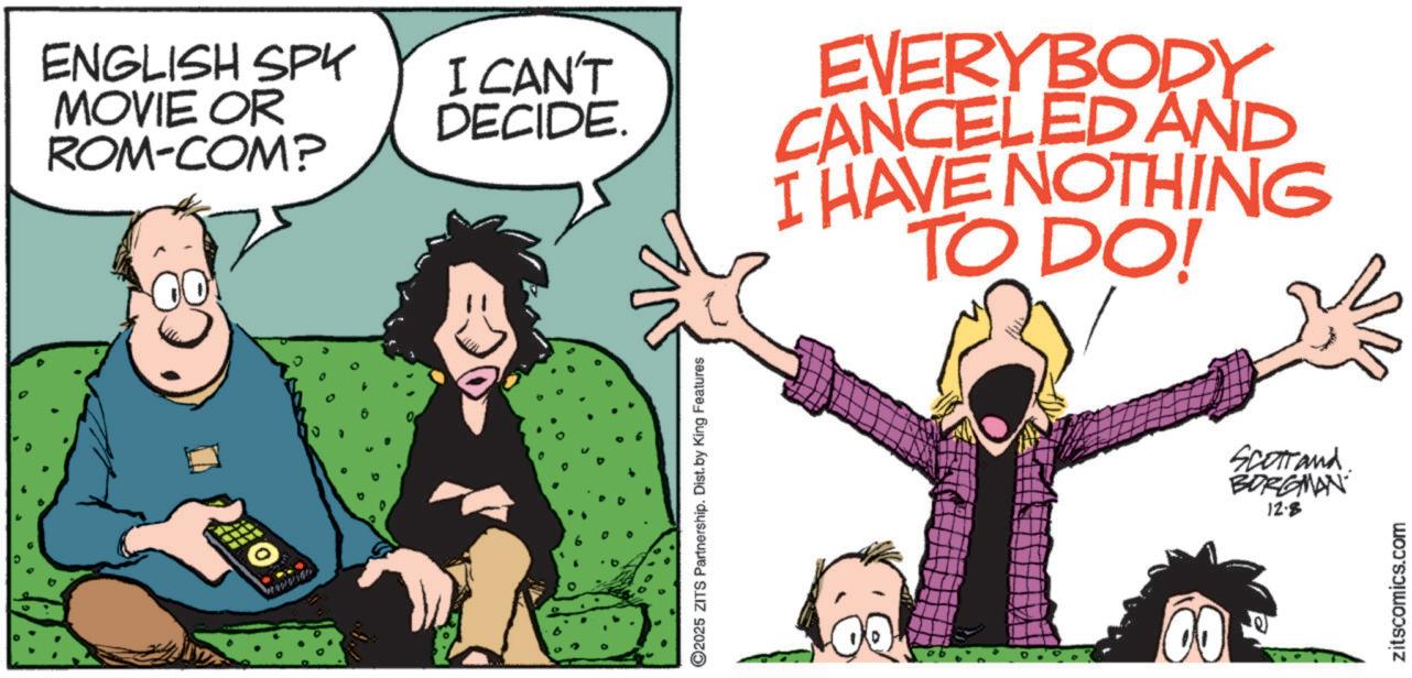 Photo caption OCR: ENGLISH SPK MOVIE OR ROM-COM? I CAN'T DECIDE. EVERYBODY CANCELED AND I HAVE NOTHING TO DO! J ©2025 ZITS Partnership. Dist. by King Features Scotland BORGMAN 12.8 zitscomics.com ENGLISH SPK MOVIE OR ROM - COM ? I CAN'T DECIDE . EVERYBODY CANCELED AND I HAVE NOTHING TO DO ! J © 2025 ZITS Partnership . Dist . by King Features Scotland BORGMAN 12.8 zitscomics.com