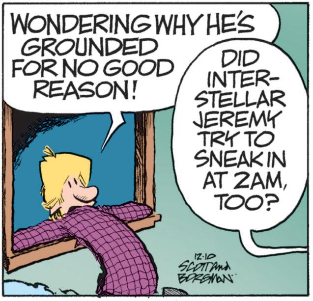 Fictional character OCR: WONDERING WHY HE'S GROUNDED FOR NO GOOD REASON! DID INTER- STELLAR JEREMY TRY TO SNEAKIN AT 2AMTOO? 12-10 SCOTT and BORGMAN WONDERING WHY HE'S GROUNDED FOR NO GOOD REASON ! DID INTER- STELLAR JEREMY TRY TO SNEAKIN AT 2AMTOO ? 12-10 SCOTT and BORGMAN