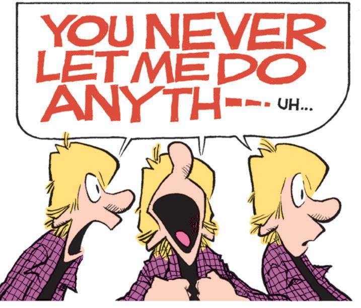 Animated cartoon OCR: YOU NEVER LET ME DO ANYTH-- UH... YOU NEVER LET ME DO ANYTH-- UH ...