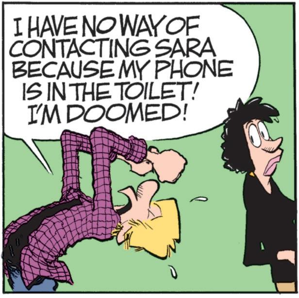 Comic book OCR: I HAVE NO WAY OF CONTACTING SARA BECAUSE MY PHONE IS IN THE TOILET! I'M DOOMED! 7 I HAVE NO WAY OF CONTACTING SARA BECAUSE MY PHONE IS IN THE TOILET ! I'M DOOMED ! 7