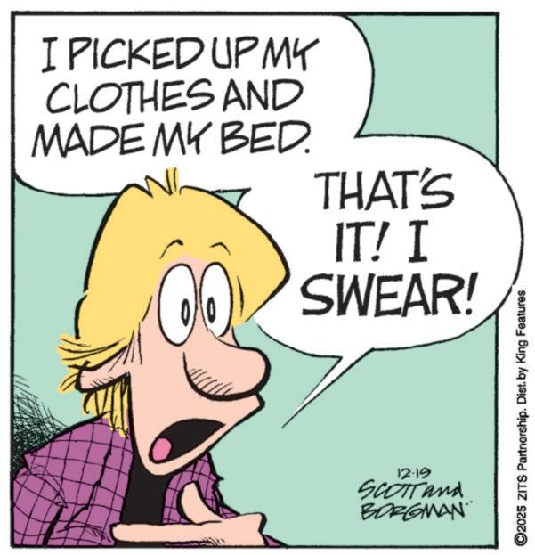 Animation OCR: I PICKED UP MY CLOTHES AND MADE MY BED. THAT'S IT! I SWEAR! 12-19 SCOTT and BORGMAN 2025 ZITS Partnership. Dist. by King Features I PICKED UP MY CLOTHES AND MADE MY BED . THAT'S IT ! I SWEAR ! 12-19 SCOTT and BORGMAN 2025 ZITS Partnership . Dist . by King Features