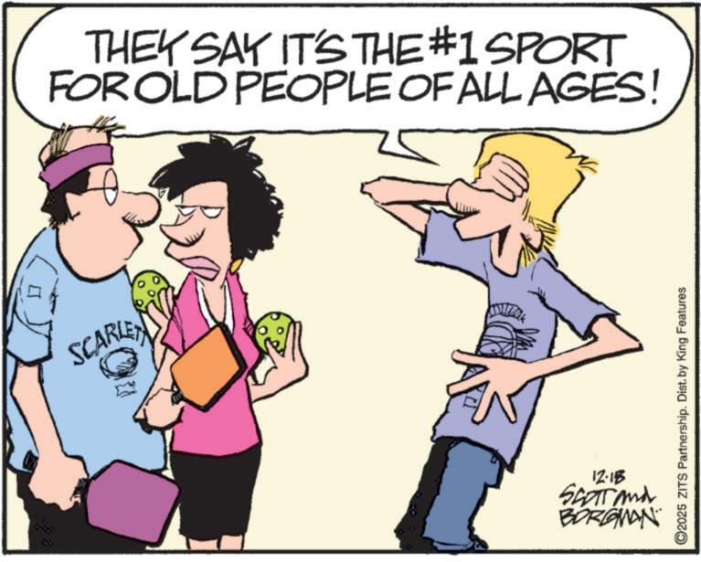 Clip art OCR: SCARLE THEY SAY IT'S THE #1 SPORT FOR OLD PEOPLE OF ALL AGES! ©2025 ZITS Partnership. Dist. by King Features 12-15 SCOTT and BORGMAN SCARLE THEY SAY IT'S THE # 1 SPORT FOR OLD PEOPLE OF ALL AGES ! © 2025 ZITS Partnership . Dist . by King Features 12-15 SCOTT and BORGMAN