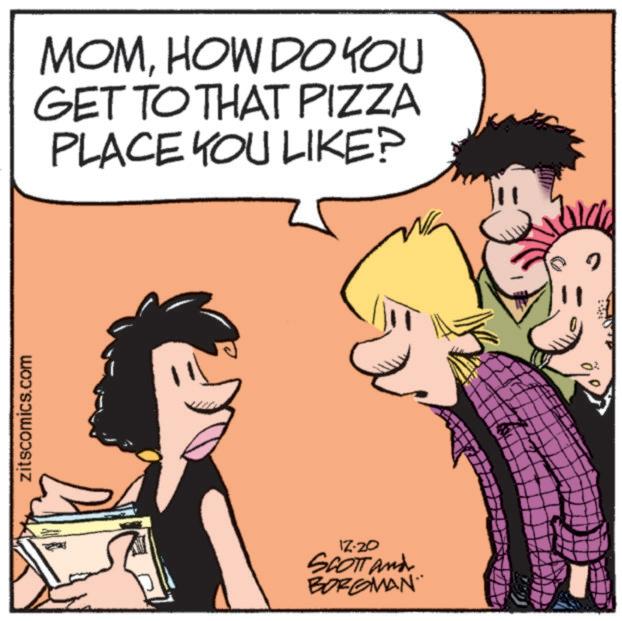 Publication OCR: zitscomics.com MOMHOW DO YOU GET TO THAT PIZZA PLACE YOU LIKE? 12-20 SCOTT and BORGMAN zitscomics.com MOMHOW DO YOU GET TO THAT PIZZA PLACE YOU LIKE ? 12-20 SCOTT and BORGMAN