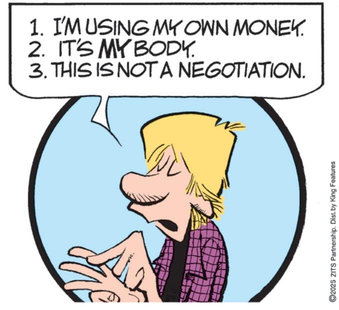 Graphics OCR: 1. I'M USING MY OWN MONEY. 2. IT'S MY BODY. TION. 3. THIS IS NOT A NEGOTIATION. ©2025 ZITS Partnership. Dist. by King Features 1. I'M USING MY OWN MONEY . 2. IT'S MY BODY . TION . 3. THIS IS NOT A NEGOTIATION . © 2025 ZITS Partnership . Dist . by King Features