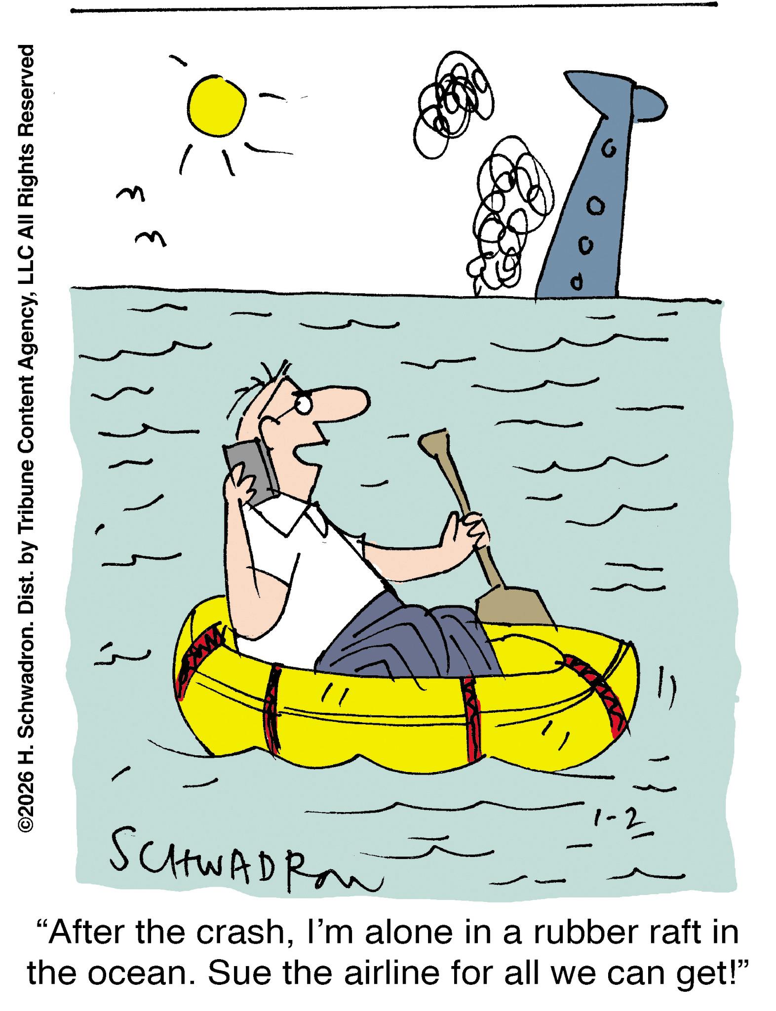 Water transportation OCR: ©2026 H. Schwadron. Dist. by Tribune Content AgencyLLC All Rights Reserved ? ??? ?? ?? C SCHWADROW "After the crashI'm alone in a rubber raft in the ocean. Sue the airline for all we can get!" ? © 2026 H. Schwadron . Dist . by Tribune Content AgencyLLC All Rights Reserved ? ??? ?? ?? C SCHWADROW " After the crashI'm alone in a rubber raft in the ocean . Sue the airline for all we can get ! " ?