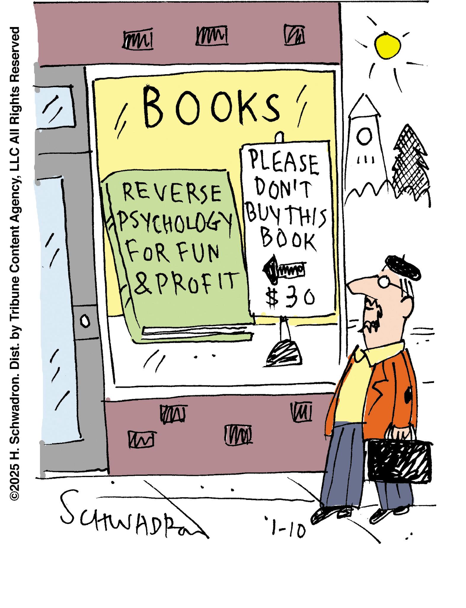 Sketch OCR: ©2025 H. Schwadron. Dist. by Tribune Content AgencyLLC All Rights Reserved W SCHWADRO '1-10 MA M M mul mmm M BOOKS/ REVERSE PSYCHOLOGY FOR FUN & PROFIT PLEASE DON'T BUY THIS BOOK $30 © 2025 H. Schwadron . Dist . by Tribune Content AgencyLLC All Rights Reserved W SCHWADRO ' 1-10 MA M M mul mmm M BOOKS / REVERSE PSYCHOLOGY FOR FUN & PROFIT PLEASE DON'T BUY THIS BOOK $ 30