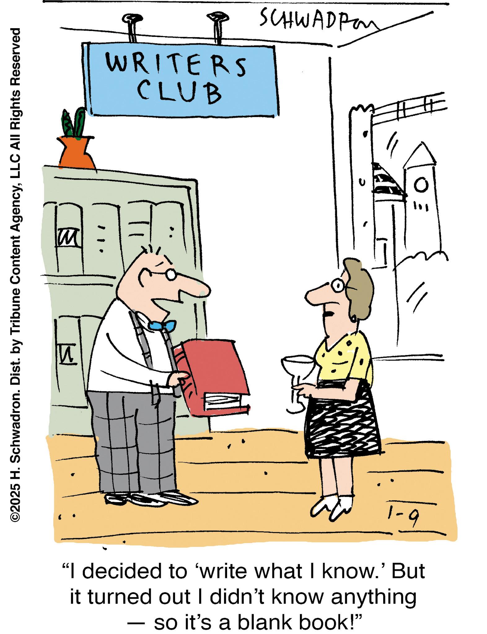 Fiction OCR: M ©2025 H. Schwadron. Dist. by Tribune Content AgencyLLC All Rights Reserved WRITERS CLUB SCHWADRON 1-9 "I decided to 'write what I know.' But it turned out I didn't know anything - so it's a blank book!" M © 2025 H. Schwadron . Dist . by Tribune Content AgencyLLC All Rights Reserved WRITERS CLUB SCHWADRON 1-9 " I decided to ' write what I know . ' But it turned out I didn't know anything - so it's a blank book ! "