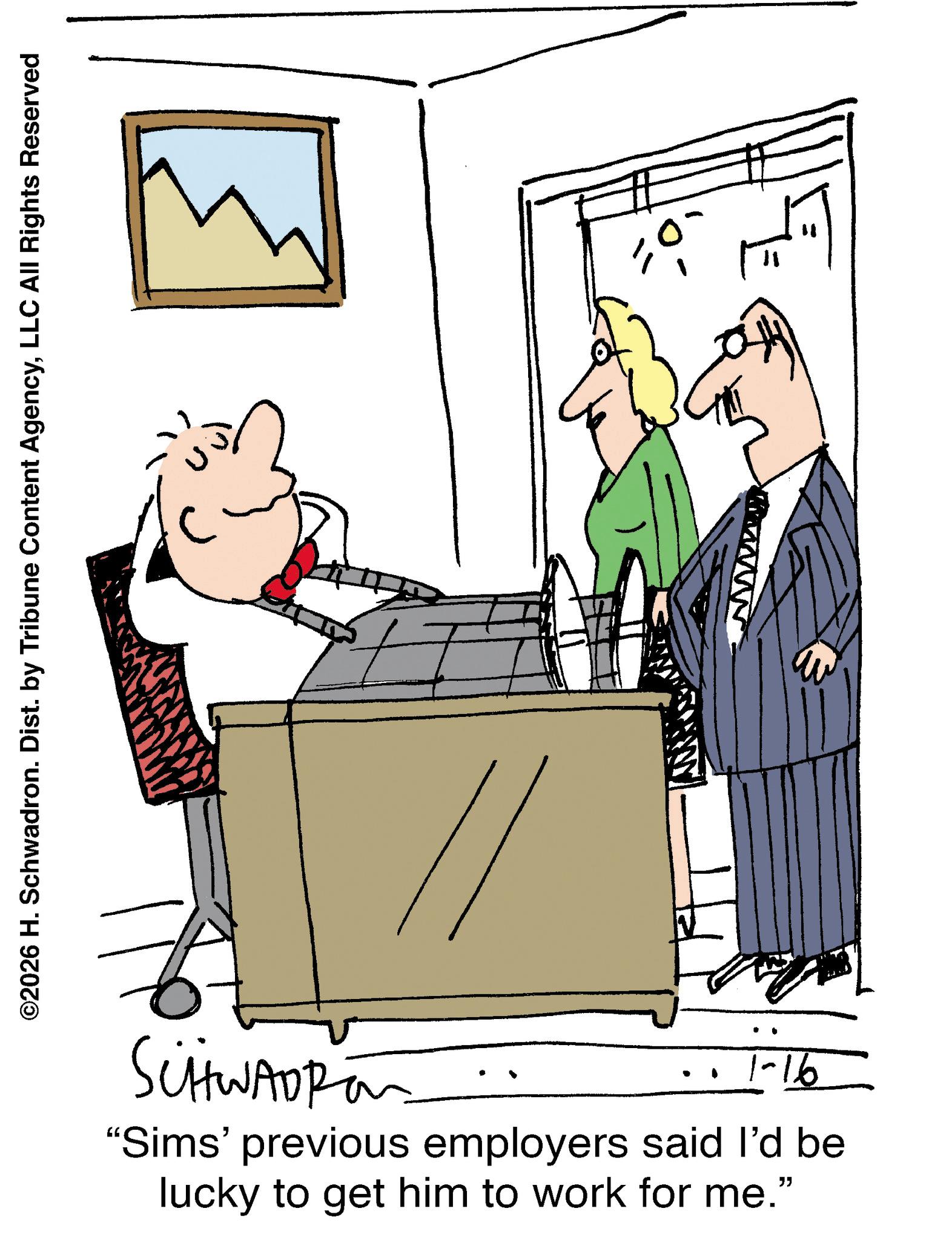 Businessperson OCR: ©2026 H. Schwadron. Dist. by Tribune Content AgencyLLC All Rights Reserved SCHWADRO wwwwww 1-16 "Sims' previous employers said I'd be lucky to get him to work for me." © 2026 H. Schwadron . Dist . by Tribune Content AgencyLLC All Rights Reserved SCHWADRO wwwwww 1-16 " Sims ' previous employers said I'd be lucky to get him to work for me . "
