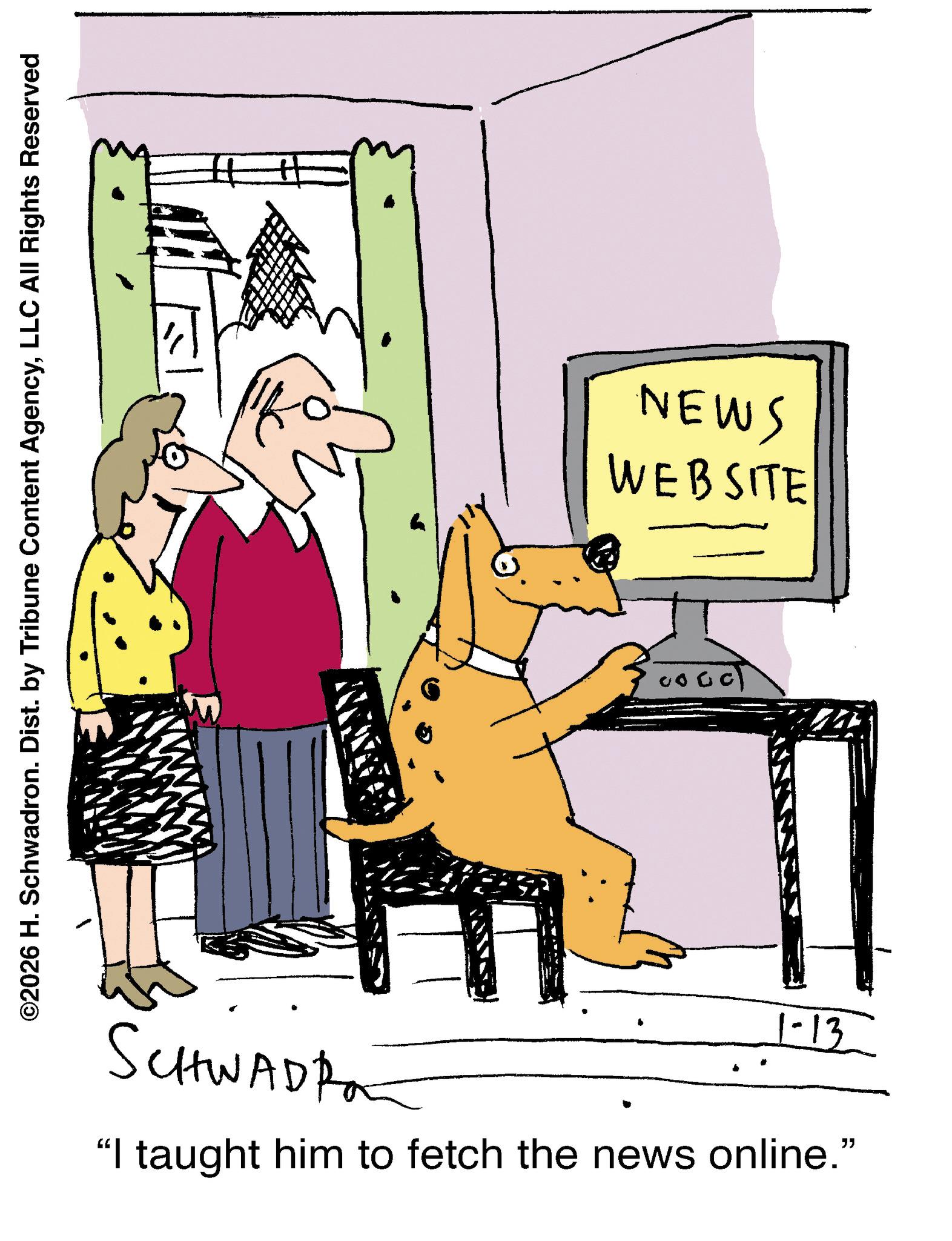 Fiction OCR: ©2026 H. Schwadron. Dist. by Tribune Content AgencyLLC All Rights Reserved NEWS WEBSITE SCHWADRO 1-13 "I taught him to fetch the news online." © 2026 H. Schwadron . Dist . by Tribune Content AgencyLLC All Rights Reserved NEWS WEBSITE SCHWADRO 1-13 " I taught him to fetch the news online . "