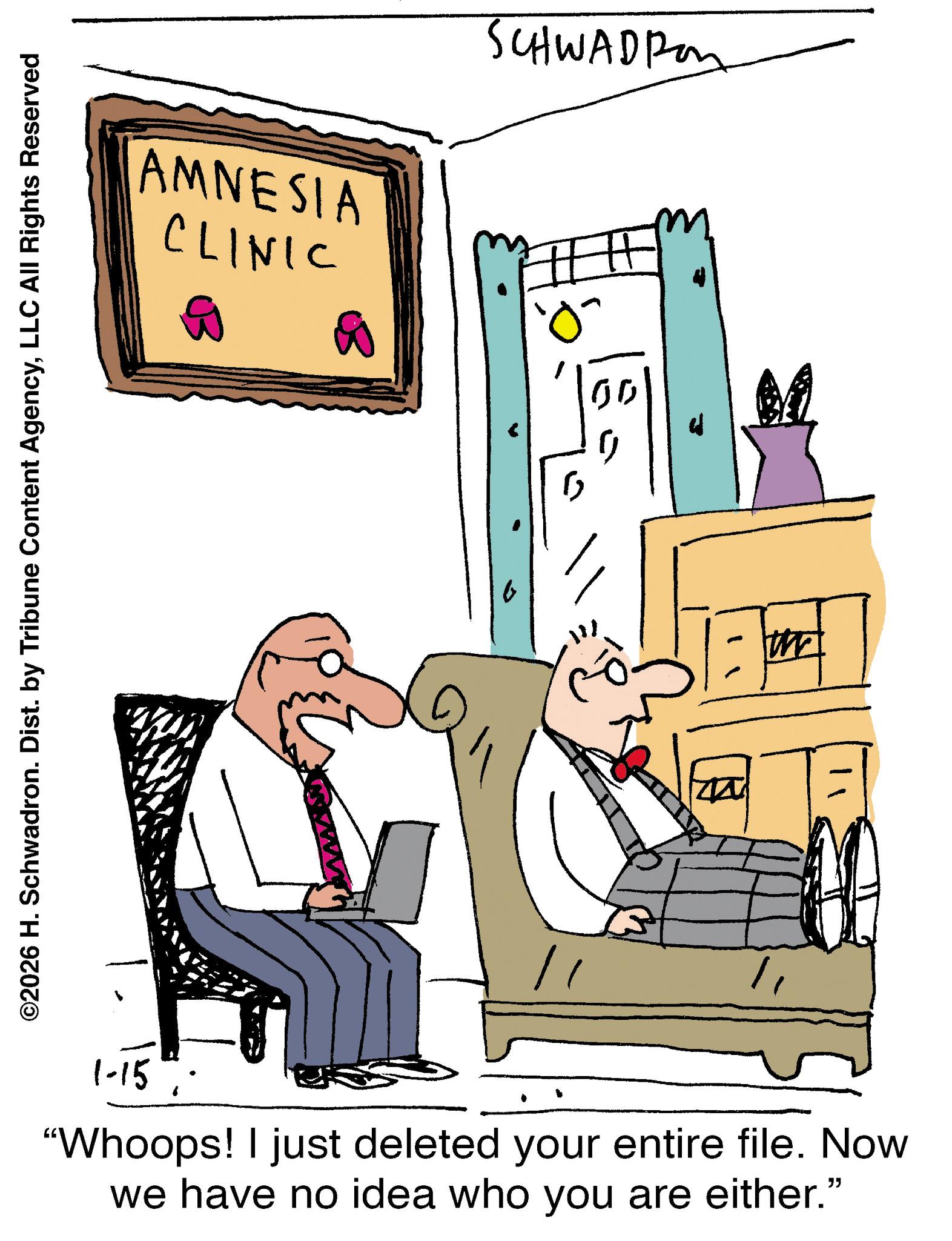 Armrest OCR: SCHWADRO AMNESIA CLINIC ? " ©2026 H. Schwadron. Dist. by Tribune Content AgencyLLC All Rights Reserved " 1-15 "Whoops! I just deleted your entire file. Now we have no idea who you are either." ? SCHWADRO AMNESIA CLINIC ? " © 2026 H. Schwadron . Dist . by Tribune Content AgencyLLC All Rights Reserved " 1-15 " Whoops ! I just deleted your entire file . Now we have no idea who you are either . " ?