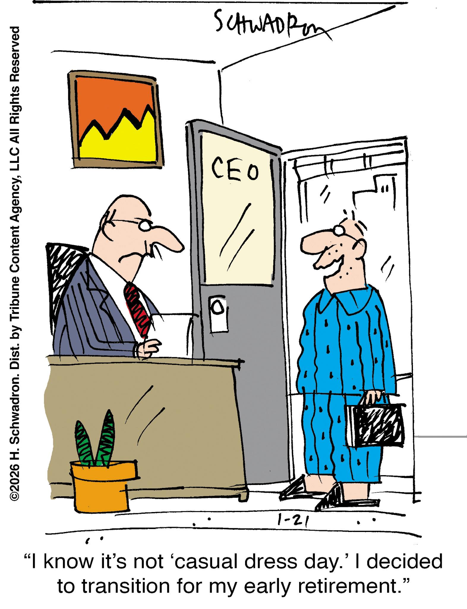 Businessperson OCR: ©2026 H. Schwadron. Dist. by Tribune Content AgencyLLC All Rights Reserved 10. SCHWADRO CEO 1-21 "I know it's not 'casual dress day.' I decided to transition for my early retirement." © 2026 H. Schwadron . Dist . by Tribune Content AgencyLLC All Rights Reserved 10 . SCHWADRO CEO 1-21 " I know it's not ' casual dress day . ' I decided to transition for my early retirement . "
